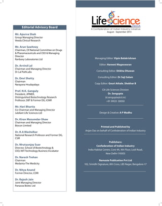 Editorial Advisory Board
Mr. Apurva Shah

August - September 2013

Group Managing Director
Veeda Clinical Research

Mr. Arun Sawhney
Chairman, CII National Committee on Drugs
& Pharamaceuticals and CEO & Managing
Director
Ranbaxy Laboratories Ltd

Dr. Arvind Lal
Chairman and Managing Director
Dr Lal PathLabs

Dr. Devi Shetty
Chairman
Narayana Hrudayalaya

Prof. N.K. Ganguly
President, JIPMER,
Distinguished Biotechnology Research
Professor, DBT & Former DG, ICMR

Managing Editor: Vipin Balakrishnan
Editor: Hareeni Mageswaran
Consulting Editor: Shikha Dhawan
Consulting Editor: Dr Saji Salam
Copy Editor: Gouri Athale, Shekhar B
CII-Life Sciences Division
Dr. Sengupta
(d.sengupta@cii.in)
+91 99531 30050

Mr. Hari Bhartia
Co-Chairman and Managing Director
Jubilant Life Sciences Ltd

Design & Creative: A P Madhu

Dr. Kiran Mazumdar-Shaw
Chairman and Managing Director
Biocon Limited

Dr. R.A Mashelkar

Printed and Published by
Anjan Das on behalf of Confederation of Indian Industry

National Research Professor and Former DG,
CSIR

Dr. Mrutyunjay Suar
Director, School of Biotechnology &
CEO, KIIT-Technology Business Incubator

Publishers:
Confederation of Indian Industry
India Habitat Centre, Core 4A, 4th Floor, Lodi Road,
New Delhi-110003

Dr. Naresh Trehan
Chairman
Medanta-The Medicity

Dr. Nitya Anand
Former Director, CDRI

Dr. Rajesh Jain
Joint Managing Director
Panacea Biotec Ltd

Namaste Publication Pvt Ltd
102, Srinidhi Signature, 8th Cross, LBS Nagar, Bangalore-17

 