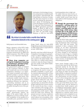 LSI
INTERVIEW
semination of technological invention and protection of public health
and nutrition. Internationally, the
United States of America, Canada,
UK, Italy have issued CL in many
sectors including the pharmaceutical. About 52 Developing and
Least Developed Countries issued
CL after the Doha Declaration on
the TRIPS agreement and Public
Health, in Brazil in 2007 for an
anti-AIDS drug; Thailand in 2006
and 2007 for anti-AIDS drugs;
Malaysia in 2003 for Anti-AIDS

My vision is to make India a world-class hub for
innovative biotech in the coming years
ﬁeld projects over brownﬁeld ones.
Being a signatory of the WTO, India
will be driven to develop new molecules which means spending on appropriate infrastructure for R&D and
skilled manpower. How FDI can help
here is a very important ongoing debate.
Many drug companies are
asking for Compulsory Licensing
to manufacture patented drugs.
What should be the policy?
The government’s policy as initiated
by the Commerce Ministry is clear
and I would refer you to it for details.
Compulsory licensing is an important system to produce and market a
patented product or process without
the consent of the patent owner. This
mechanism enables timely intervention by the government to achieve
equilibrium between two objectives--rewarding inventions and in an
emergency, making them available to
the public during the term of the patent.
Through such an intervention mechanism, governments balance the
rights of the patent holder with its
obligations to ensure working of patents, availability of the products at a
reasonable price, promotion and dis-

drugs; South Africa for Anti-AIDS
Drug; Kenya issued voluntary licenses
in 2004 and Ecuador in April 2010 for
an anti- AIDS drug.
Recently, some have called in favour of
Compulsory Licensing even going beyond it to obtain Obligatory License,
or OL, which is a system where royalty is paid to the patent holder. This
view refers to a system which allows
country to copy any drug as long as it
pays 4% royalty to the patent holder.
The debate continues.
Our National Pharmaceutical Policy recognizes the need to ensure an
abundant availability of good quality essential pharmaceuticals of mass
consumption at reasonable prices.
However, there are diseases where
due to high cost, the demand is low, as
people cannot afford the costs. Take
the case of cancer drugs: if we accept that there are about 20 to 25 lakh
people suffering from various cancers
in the country at any time, a conservative estimate of the average cost of
anti-cancer medicines at Rs 25,000 per
annum/patient would require drugs
worth Rs 5,000 crore. However, the
present turnover of cancer medicines
in India is only about Rs 150 crore
which reﬂects non-accessibility of the
medicines to a vast majority of the af-

42 LIFESCIENCE INDIA | August - September 2013

fected population due to high cost.
No matter what our views on CL, accessibility cannot be ignored. This is
a public health access issue that we
must address while keeping our treaty
obligations.
Though the government has
announced a pricing policy for
essential drugs, it is yet to announce a pricing policy for patented drugs, which always enjoy
freedom due to the high cost of
drug development. Which factors
should the government consider
for a pricing policy for patented
drugs?
Under the WTO, India respects product patents. It is a fact that each new
drug development takes tremendous
effort, time, skill and money. The
argument is that a company which
spends on all these requirements
would like to recover costs and earn
a proﬁt. While the greening of patents
by minor changes is not supported,
pricing for newer drugs is a complex
issue which need to address the dual
issues of affordable access and a legitimate recovery of development costs
and consequent proﬁts.
Some recent changes made in the
clinical trials rules by the DCGI were
governed mainly by the fact that
while India has been a participant in
the global trials of most new drugs,
such drugs are either not released in
India initially or released at unaffordably high prices. In times of emergencies, governments can take recourse
to CL or OL to bring down the costs
automatically or develop technologies indigenously in a short time as
in the case of the H1N1 vaccine. Public health needs and the demand in
socially-driven health projects such
as childhood immunisation, tuberculosis-RNTCP, NACO-HIV-AIDS etc
are areas where issues are likely to be
addressed in a manner which serves
public interest and is compliant to our
treaty obligations. Pricing is not the
only way of addressing this tangled
issue!

 