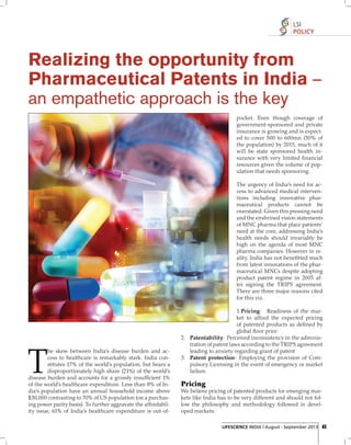 LSI
POLICY

Realizing the opportunity from
Pharmaceutical Patents in India –
an empathetic approach is the key
pocket. Even though coverage of
government-sponsored and private
insurance is growing and is expected to cover 500 to 600mn (50% of
the population) by 2015, much of it
will be state sponsored health insurance with very limited ﬁ nancial
resources given the volume of population that needs sponsoring.
The urgency of India’s need for access to advanced medical interventions including innovative pharmaceutical products cannot be
overstated. Given this pressing need
and the enshrined vision statements
of MNC pharma that place patients’
need at the core, addressing India’s
health needs should invariably be
high on the agenda of most MNC
pharma companies. However in reality, India has not beneﬁtted much
from latest innovations of the pharmaceutical MNCs despite adopting
product patent regime in 2005 after signing the TRIPS agreement.
There are three major reasons cited
for this viz.

T

he skew between India’s disease burden and access to healthcare is remarkably stark. India constitutes 17% of the world’s population, but bears a
disproportionately high share (21%) of the world’s
disease burden and accounts for a grossly insufﬁcient 1%
of the world’s healthcare expenditure. Less than 8% of India’s population have an annual household income above
$30,000 contrasting to 70% of US population (on a purchasing power parity basis). To further aggravate the affordability issue, 61% of India’s healthcare expenditure is out-of-

1. Pricing- Readiness of the market to afford the expected pricing
of patented products as deﬁ ned by
global ﬂoor price
2. Patentability- Perceived inconsistency in the administration of patent laws according to the TRIPS agreement
leading to anxiety regarding grant of patent
3. Patent protection- Employing the provision of Compulsory Licensing in the event of emergency or market
failure.

Pricing
We believe pricing of patented products for emerging markets like India has to be very different and should not follow the philosophy and methodology followed in developed markets.
LIFESCIENCE INDIA | August - September 2013 43

 