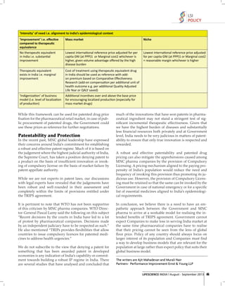 LSI
POLICY
‘Intensity’ of need i.e. alignment to India’s epidemiological context
‘Improvement’ i.e. eﬀec•ve
compared to therapeu•c
equivalence

Mass market

Niche

No therapeu•c equivalent
in India i.e. substan•al
improvement

Lowest interna•onal reference price adjusted for per
capita GNI (at PPP)1 or Marginal cost2 whichever is
higher, given volume advantage oﬀered by the high
disease burden

Lowest interna•onal reference price adjusted
for per capita GNI (at PPP)1 or Marginal cost2
+ reasonable margin whichever is higher

Therapeu•c equivalent
exists in India i.e. marginal
improvement

Cost of treatment using therapeu•c equivalent drug
in India should be used as reference with addon premium based on Compara•ve Eﬀec•veness
Research (add-on compensa•on per addi•onal unit of
health outcome e.g. per addi•onal Quality Adjusted
Life Year or QALY saved)

‘Indigeniza•on’ of business
model (i.e. level of localiza•on
of produc•on)

Addi•onal incen•ves over and above the base price
for encouraging localized produc•on (especially for
mass market drugs)

While this framework can be used for patented drug price
ﬁ xation for the pharmaceutical retail market, in case of public procurement of patented drugs, the Government could
use these prices as reference for further negotiations.

Patentability and Protection
In the recent past, MNC global leadership have expressed
their concerns around India's commitment for establishing
a robust and effective patent regime. Much of it is based on
the judgement where the highest judicial authority of India,
the Supreme Court, has taken a position denying patent to
a product on the basis of insufﬁcient innovation or invoking of compulsory license on the basis of market failure by
patent appellate authority.
While we are not experts in patent laws, our discussions
with legal experts have revealed that the judgements have
been robust and well-rounded in their assessment and
completely within the limits of provisions entitled under
the TRIPS agreement.
It is pertinent to note that WTO has not been supportive
of this criticism by MNC pharma companies. WTO Director-General Pascal Lamy said the following on this subject
"Recent decisions by the courts in India have led to a lot
of protest by pharmaceutical companies. Decisions made
by an independent judiciary have to be respected as such.”
He also mentioned “TRIPs provides ﬂexibilities that allow
countries to issue compulsory licences for patented medicines to address health urgencies.”
We do not subscribe to the view that denying a patent for
something that has been awarded patent in developed
economies is any indication of India's capability or commitment towards building a robust IP regime in India. There
are several studies that have analysed and concluded that

much of the innovations that have won patents in pharmaceutical ingredient may not stand a stringent test of signiﬁcant incremental therapeutic effectiveness. Given that
we have the highest burden of diseases and substantially
less ﬁ nancial resources both privately and at Government
level, India needs to be very judicious in matters of patentability to ensure that only true innovation is respected and
rewarded.
A robust and effective patentability and patented drug
pricing can also mitigate the apprehensions caused among
MNC pharma companies by the provision of Compulsory
Licensing. A pricing mechanism aligned to the paying propensity of India’s population would reduce the need and
frequency of invoking this provision thus promoting its judicious use. However, the provision of Compulsory Licensing must be retained so that the same can be invoked by the
Government in case of national emergency or for a speciﬁc
list of essential medicines aligned to India’s epidemiological requirements.
In conclusion, we believe there is a need to have an empathetic approach between the Government and MNC
pharma to arrive at a workable model for realising the intended beneﬁts of TRIPS agreement. Government cannot
expect Companies to make loss in serving India market at
the same time pharmaceutical companies have to realise
that their pricing cannot be seen from the lens of global
ﬂoor price. Policy of any country should always focus on
larger interest of its population and Companies must ﬁ nd
a way to develop business models that are relevant for the
population at large rather than expect policy that suits their
global business model.
The writers are Ajit Mahadevan and Murali Nair
Partners- Performance Improvement Ernst & Young LLP
LIFESCIENCE INDIA | August - September 2013 45

 