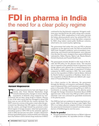 LSI
POLICY

FDI in pharma in India
the need for a clear policy regime

continued to buy big domestic companies. Stringent conditions were introduced into the policy along with a mandatory FIPB nod. With complications in this policy decision
the Indian pharmaceuticals sector has attracted $11.3 billion in FDI, but the buyout of some big Indian companies
by MNC drug makers raised public healthcare concerns,
which led to one round of policy tightening.
The government had earlier this year put FDI in pharma
companies on the approval route, but had not lowered the
100% limit. Stringent conditions, such as mandatory manufacturing, and research and development, were imposed.
Over the past ﬁve years, foreigners have acquired Ranbaxy
Laboratories, Dabur Pharma, Matrix Lab, Shanta Biotech,
Orchid Chemicals and Piramal Health Care.
The government recently decided to take stock of the decade-old FDI policy for the pharma sector. This decision
was in response to the potential threat of dominance from
foreign players and a general rise in overall drug prices in
the country, arising from a spate of acquisitions of Indian
companies by MNCs starting in 2006. The most notable
ones are the acquisition of Matrix Labs by Mylan, followed
by Daichii Sankyo’s acquisition of Ranbaxy, Sanoﬁ Aventis’s acquisition of Shanta Biotech and Abbott Labs’ acquisition of Piramal Healthcare.

-Hareeni Mageswaran

F

DI in pharmaceutical sector had only begun to see
activity after Prime Minister Manmohan Singh
himself endorsed policy changes to ensure that big
acquisitions of domestic drug companies by multinationals did not deny cheap drugs to Indians. Pharma
is one of the select sector that has managed to attract FDI
ﬂows even as over all FDI into the country declined. The
DIPP's move for a review of the policy comes when the government has liberalised the FDI regime to attract dollars
into the country and Singh himself has promised a more
liberal regime to foreign investors. India had opened pharmaceutical sector to 100% FDI via the automatic approval
route in 2002, but last year was when it made a distinction
between greenﬁeld projects and brownﬁeld ones following
fears that Indians will be denied cheap medicines if MNCs
46 LIFESCIENCE INDIA | August - September 2013

As a direct reaction to the takeovers, the government
through the Ministry of Commerce and Industry (Department of Industrial Policy and Promotion) amended the FDI
policy in November 2011 by permitting FDI up to 100% for
investments in existing companies in the pharma sector
through the Foreign Investment Promotion Board (FIPB)
approval route. At the same time, FDI up to 100% under the
automatic route was continued for greenﬁeld investments
in the pharma sector.
The FIPB has laid out conditions for approving future proposals. MNC ﬁ rm looking at buying a stake higher than
49% in an Indian pharma company will have to maintain
the same level of investment in research activities and production of NLEM drugs for next ﬁve years.

Facts to ponder
•

The government had kept decision on Mylan's takeover
of Agila Specialties, the injectables division of Banga-

 