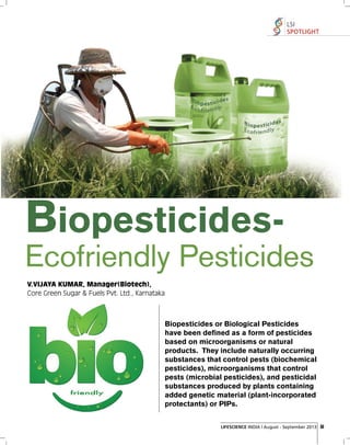 LSI
SPOTLIGHT

Biopesticides-

Ecofriendly Pesticides
V.VIJAYA KUMAR, Manager(Biotech),
Core Green Sugar & Fuels Pvt. Ltd., Karnataka

Biopesticides or Biological Pesticides
have been defined as a form of pesticides
based on microorganisms or natural
products. They include naturally occurring
substances that control pests (biochemical
pesticides), microorganisms that control
pests (microbial pesticides), and pesticidal
substances produced by plants containing
added genetic material (plant-incorporated
protectants) or PIPs.
LIFESCIENCE INDIA | August - September 2013 51

 