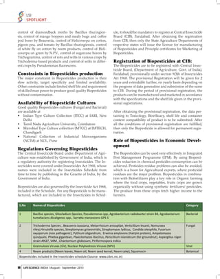 LSI
SPOTLIGHT
control of diamondback moths by Bacillus thuringiensis, control of mango hoppers and mealy bugs and coffee
pod borer by Beauveria, control of Helicoverpa on cotton,
pigeon-pea, and tomato by Bacillus thuringiensis, control
of white ﬂy on cotton by neem products, control of Helicoverpa on gram by N.P.V., control of sugarcane borers by
Trichogramma, control of rots and wilts in various crops by
Trichoderma-based products and control of wilts in different crops by Pseudomonas ﬂuorescens.

Constraints in Biopesticides production
The major constraint in Biopesticides production is their
slow activity, target speciﬁcity and limited availability.
Other constraints include limited shelf life and requirement
of skilled man power to produce good quality Biopesticides
without contamination.

Availability of Biopesticide Cultures
Good quality Biopesticides cultures (Fungal and Bacterial)
are available at
• Indian Type Culture Collection (ITCC) at IARI, New
Delhi
• Tamil Nadu Agriculture University, Coimbatore
• Microbial Type Culture collection (MTCC) at IMTECH,
Chandigarh
• National Collection of Industcial Microorganisms
(NCIM) at NCL, Pune

Regulations Governing Biopesticides
The Central Insecticide Board under Department of Agriculture was established by Government of India, which is
a regulatory authority for registering Insecticides. The Insecticides were covered under Insecticides Act 1968, whose
names were included in the Insecticides Schedule from
time to time by publishing in the Gazette of India, by the
Government of India.
Biopesticides are also governed by the Insecticide Act 1968,
included in the Schedule. For any Biopesticide to be manufactured, which are included in the Insecticides in Sched-

ule, it should be mandatory to register at Central Insecticide
Board (CIB), Faridabad. After obtaining the registration
from CIB, then only the State Agriculture Departments of
respective states will issue the license for manufacturing
of Biopesticides and Principle certiﬁcates for Marketing of
Biopesticides.

Registration of Biopesticides at CIB:
The Biopesticides are to be registered with Central Insecticide Board, (Department of Agriculture, Govt. of India),
Faridabad, provisionally under section 9(3)b of Insecticides
Act 1968. The provisional Registration will be given for 2
years and extendable further, on yearly basis depending on
the progress of data generation and submission of the same
to CIB. During the period of provisional registration, the
products can be manufactured and marketed in accordance
with the speciﬁcations and the shelf life given in the provisional registrations.
After obtaining the provisional registration, the data pertaining to Toxicology, Bioefﬁcacy, shelf life and container
content compatibility of product is to be submitted. After
all the conditions of provisional registration are fulﬁ lled,
then only the Biopesticide is allowed for permanent registration.

Role of Biopesticides in Economic Development
The Biopesticides can be used very effectively in Integrated
Pest Management Programme (IPM). By using Biopesticides reduction in chemical pesticides consumption can be
achieved. Pesticides residue problems can also be avoided,
which is a boon for Agricultural exports, where pesticidal
residues are the major problem. Biopesticides in combination with Biofertilizers play a key role in Organic farming
where the food crops, vegetables, fruits crops are grown
organically without using synthetic fertilizers/ pesticides.
The produce from these crops fetch higher income to the
farmers.

S.No

Names of Biopes•cides

Category

1

Bacillus species, Gliocladium Species, Pseudomonas spp, Agrobacterium radiobacter strain 84, Agrobactarium
tumefaciens Alcaligenes spp., Serra•a marcescens GPS 5

Bacterial

2

Trichoderma Species , Beauveria bassiana, Metarrhizium anisopliae, Ver•cillium lecanii, Nomuraea
rileyi,Hirsutella species, Streptomyces griseoviridis, Streptomyces lydicus, Candida oleophila, Fusarium
oxysporum (non pathogenic), Pythium oligandrum, Erwinia amylovora (Hairpin protein), Ampelomyces
quisqualis, Phlebia gigantean, Plaecilomyces lilacinus, Penicillium islanidicum (for groundnut), Aspergillus nigerstrain AN27, VAM , Chaetomium globosum, Piriformospora indica

Fungal

3

Grannulosis Viruses (GV), Nuclear Polyhedrosis Viruses (NPV)

Viral

4

Neem products (Neem leaves, Neem oil, Neem seed kernel, Neem cake), Squamocin

Botanical

Biopes•cides included in the Insec•cides schedule (Source: www.cibrc.nic.in)
54 LIFESCIENCE INDIA | August - September 2013

 