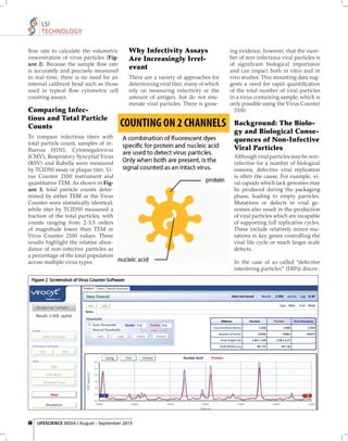 LSI
TECHNOLOGY
ﬂow rate to calculate the volumetric
concentration of virus particles (Figure 2). Because the sample ﬂow rate
is accurately and precisely measured
in real-time, there is no need for an
internal calibrant bead such as those
used in typical ﬂow cytometric cell
counting assays.

Why Infectivity Assays
Are Increasingly Irrelevant
There are a variety of approaches for
determining viral titer, many of which
rely on measuring infectivity or the
amount of antigen, but do not enumerate viral particles. There is grow-

Comparing Infectious and Total Particle
Counts
To compare infectious titers with
total particle count, samples of inﬂuenza H1N1, Cytomegalovirus
(CMV), Respiratory Syncytial Virus
(RSV) and Rubella were measured
by TCID50 assay or plaque titer, Virus Counter 2100 instrument and
quantitative TEM. As shown in Figure 3, total particle counts determined by either TEM or the Virus
Counter were statistically identical,
while titer by TCID50 measured a
fraction of the total particles, with
counts ranging from 2-3.5 orders
of magnitude lower than TEM or
Virus Counter 2100 values. These
results highlight the relative abundance of non-infective particles as
a percentage of the total population
across multiple virus types.

56 LIFESCIENCE INDIA | August - September 2013

ing evidence, however, that the number of non-infectious viral particles is
of signiﬁcant biological importance
and can impact both in vitro and in
vivo studies. This mounting data suggests a need for rapid quantiﬁcation
of the total number of viral particles
in a virus containing sample, which is
only possible using the Virus Counter
2100.

Background: The Biology and Biological Consequences of Non-Infective
Viral Particles
Although viral particles may be noninfective for a number of biological
reasons, defective viral replication
is often the cause. For example, viral capsids which lack genomes may
be produced during the packaging
phase, leading to empty particles.
Mutations or defects in viral genomes also result in the production
of viral particles which are incapable
of supporting full replicative cycles.
These include relatively minor mutations in key genes controlling the
viral life cycle or much larger-scale
defects.
In the case of so-called “defective
interfering particles” (DIPs) discov-

 