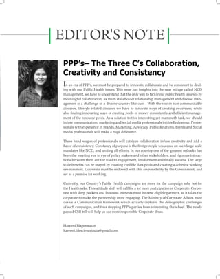 EDITOR'S NOTE
PPP’s– The Three C’s Collaboration,
Creativity and Consistency
In an era of PPP’s, we must be prepared to innovate, collaborate and be consistent in dealing with our Public Health issues. This issue has insights into the near mirage called NCD
management, we have to understand that the only way to tackle our public health issues is by
meaningful collaboration, as multi stakeholder relationship management and disease management is a challenge in a diverse country like ours . With the rise in non communicable
diseases, lifestyle related diseases we have to innovate ways of creating awareness, while
also ﬁ nding innovating ways of creating pools of money consistently and efﬁcient management of the resource pools. As a solution to this interesting yet mammoth task, we should
infuse communication, marketing and social media professionals in this Endeavour. Professionals with experience in Brands, Marketing, Advocacy, Public Relations, Events and Social
media professionals will make a huge difference.
These band wagon of professionals will catalyze collaboration infuse creativity and add a
ﬂavor of consistency. Constancy of purpose is the ﬁ rst principle to success on such large scale
mandates like NCD, and uniting all efforts. In our country one of the greatest setbacks has
been the meeting eye to eye of policy makers and other stakeholders, and rigorous interactions between them are the road to engagement, involvement and ﬁ nally success. The large
scale beneﬁts can be reaped by creating credible data pools and creating a cohesive working
environment. Corporate must be endowed with this responsibility by the Government, and
set as a premise for working.
Currently, our Country’s Public Health campaigns are more for the campaign sake not for
the Health sake. This attitude shift will call for a lot more participation of Corporate. Corporate with deep pockets and business interests must become eligible partners, as it takes the
corporate to make the partnership more engaging. The Ministry of Corporate Affairs must
device a Communication framework which actually captures the demographic challenges
of such campaigns, and thus stopping PPP’s parties from reinventing the wheel. The newly
passed CSR bill will help us see more responsible Corporate divas.

Hareeni Mageswaran
hareeni.lifescienceindia@gmail.com

 
