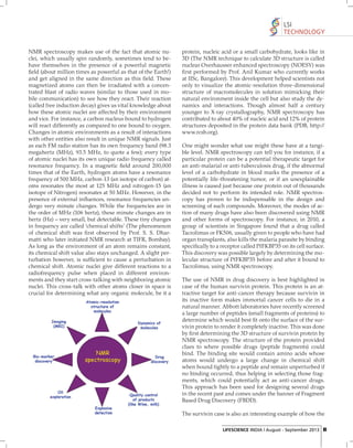 LSI
TECHNOLOGY
NMR spectroscopy makes use of the fact that atomic nuclei, which usually spin randomly, sometimes tend to behave themselves in the presence of a powerful magnetic
ﬁeld (about million times as powerful as that of the Earth!)
and get aligned in the same direction as this ﬁeld. These
magnetized atoms can then be irradiated with a concentrated blast of radio waves (similar to those used in mobile communication) to see how they react. Their reaction
(called free induction decay) gives us vital knowledge about
how these atomic nuclei are affected by their environment
and vice. For instance, a carbon nucleus bound to hydrogen
will react differently as compared to one bound to oxygen.
Changes in atomic environments as a result of interactions
with other entities also result in unique NMR signals. Just
as each FM radio station has its own frequency band (98.3
megahertz (MHz), 93.5 MHz, to quote a few); every type
of atomic nuclei has its own unique radio frequency called
resonance frequency. In a magnetic ﬁeld around 200,000
times that of the Earth, hydrogen atoms have a resonance
frequency of 500 MHz, carbon-13 (an isotope of carbon) atoms resonates the most at 125 MHz and nitrogen-15 (an
isotope of Nitrogen) resonates at 50 MHz. However, in the
presence of external inﬂuences, resonance frequencies undergo very minute changes. While the frequencies are in
the order of MHz (106 hertz), these minute changes are in
hertz (Hz) – very small, but detectable. These tiny changes
in frequency are called ‘chemical shifts’ (The phenomenon
of chemical shift was ﬁ rst observed by Prof. S. S. Dharmatti who later initiated NMR research at TIFR, Bombay).
As long as the environment of an atom remains constant,
its chemical shift value also stays unchanged. A slight perturbation however, is sufﬁcient to cause a perturbation in
chemical shift. Atomic nuclei give different reactions to a
radiofrequency pulse when placed in different environments and they start cross-talking with neighboring atomic
nuclei. This cross-talk with other atoms closer in space is
crucial for determining what any organic molecule, be it a

protein, nucleic acid or a small carbohydrate, looks like in
3D (The NMR technique to calculate 3D structure is called
nuclear Overhausser enhanced spectroscopy (NOESY) was
ﬁ rst performed by Prof. Anil Kumar who currently works
at IISc, Bangalore). This development helped scientists not
only to visualize the atomic-resolution three-dimensional
structure of macromolecules in solution mimicking their
natural environment inside the cell but also study the dynamics and interactions. Though almost half a century
younger to X-ray crystallography, NMR spectroscopy has
contributed to about 40% of nucleic acid and 12% of protein
structures deposited in the protein data bank (PDB, http://
www.rcsb.org).
One might wonder what use might these have at a tangible level. NMR spectroscopy can tell you for instance, if a
particular protein can be a potential therapeutic target for
an anti-malarial or anti-tuberculosis drug, if the abnormal
level of a carbohydrate in blood marks the presence of a
potentially life-threatening tumor, or if an unexplainable
illness is caused just because one protein out of thousands
decided not to perform its intended role. NMR spectroscopy has proven to be indispensable in the design and
screening of such compounds. Moreover, the modes of action of many drugs have also been discovered using NMR
and other forms of spectroscopy. For instance, in 2010, a
group of scientists in Singapore found that a drug called
Tacrolimus or FK506, usually given to people who have had
organ transplants, also kills the malaria parasite by binding
speciﬁcally to a receptor called PfFKBP35 on its cell surface.
This discovery was possible largely by determining the molecular structure of PfFKBP35 before and after it bound to
Tacrolimus, using NMR spectroscopy.
The use of NMR in drug discovery is best highlighted in
case of the human survivin protein. This protein is an attractive target for anti-cancer therapy because survivin in
its inactive form makes immortal cancer cells to die in a
natural manner. Abbott laboratories have recently screened
a large number of peptides (small fragments of proteins) to
determine which would best ﬁt onto the surface of the survivin protein to render it completely inactive. This was done
by ﬁ rst determining the 3D structure of survivin protein by
NMR spectroscopy. The structure of the protein provided
clues to where possible drugs (peptide fragments) could
bind. The binding site would contain amino acids whose
atoms would undergo a large change in chemical shift
when bound tightly to a peptide and remain unperturbed if
no binding occurred, thus helping in selecting those fragments, which could potentially act as anti-cancer drugs.
This approach has been used for designing several drugs
in the recent past and comes under the banner of Fragment
Based Drug Discovery (FBDD).
The survivin case is also an interesting example of how the
LIFESCIENCE INDIA | August - September 2013 61

 