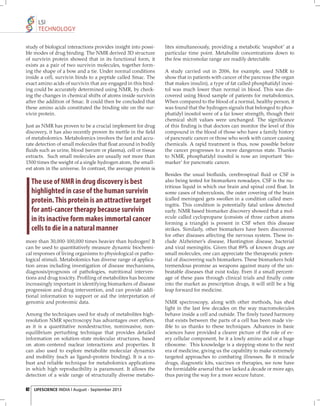 LSI
TECHNOLOGY
study of biological interactions provides insight into possible modes of drug binding. The NMR derived 3D structure
of survivin protein showed that in its functional form, it
exists as a pair of two survivin molecules, together forming the shape of a bow and a tie. Under normal conditions
inside a cell, survivin binds to a peptide called Smac. The
exact amino acids of survivin that are engaged in this binding could be accurately determined using NMR, by checking the changes in chemical shifts of atoms inside survivin
after the addition of Smac. It could then be concluded that
these amino acids constituted the binding site on the survivin protein.
Just as NMR has proven to be a crucial implement for drug
discovery, it has also recently proven its mettle in the ﬁeld
of metabolomics. Metabolomics involves the fast and accurate detection of small molecules that ﬂoat around in bodily
ﬂuids such as urine, blood (serum or plasma), cell or tissue
extracts. Such small molecules are usually not more than
1500 times the weight of a single hydrogen atom, the smallest atom in the universe. In contrast, the average protein is

The use of NMR in drug discovery is best
highlighted in case of the human survivin
protein. This protein is an attractive target
for anti-cancer therapy because survivin
in its inactive form makes immortal cancer
cells to die in a natural manner
more than 30,000-100,000 times heavier than hydrogen! It
can be used to quantitatively measure dynamic biochemical responses of living organisms to physiological or pathological stimuli. Metabolomics has diverse range of application areas including investigation of disease mechanisms,
diagnosis/prognosis of pathologies, nutritional interventions and drug toxicity. Proﬁ ling of metabolites has become
increasingly important in identifying biomarkers of disease
progression and drug intervention, and can provide additional information to support or aid the interpretation of
genomic and proteomic data.
Among the techniques used for study of metabolites highresolution NMR spectroscopy has advantages over others,
as it is a quantitative nondestructive, noninvasive, nonequilibrium perturbing technique that provides detailed
information on solution-state molecular structures, based
on atom-centered nuclear interactions and properties. It
can also used to explore metabolite molecular dynamics
and mobility (such as ligand–protein binding). It is a robust and reliable technique for metabolomics applications
in which high reproducibility is paramount. It allows the
detection of a wide range of structurally diverse metabo62 LIFESCIENCE INDIA | August - September 2013

lites simultaneously, providing a metabolic ‘snapshot’ at a
particular time point. Metabolite concentrations down to
the few micromolar range are readily detectable.
A study carried out in 2006, for example, used NMR to
show that in patients with cancer of the pancreas (the organ
that makes insulin), a type of fat called phosphatidyl inositol was much lower than normal in blood. This was discovered using blood sample of patients for metabolomics.
When compared to the blood of a normal, healthy person, it
was found that the hydrogen signals that belonged to phosphatidyl inositol were of a far lower strength, though their
chemical shift values were unchanged. The signiﬁcance
of this ﬁ nding is that doctors can monitor the level of this
compound in the blood of those who have a family history
of pancreatic cancer or those who work with cancer causing
chemicals. A rapid treatment is thus, now possible before
the cancer progresses to a more dangerous state. Thanks
to NMR, phosphatidyl inositol is now an important ‘biomarker’ for pancreatic cancer.
Besides the usual bioﬂuids, cerebrospinal ﬂuid or CSF is
also being tested for biomarkers nowadays. CSF is the nutritious liquid in which our brain and spinal cord ﬂoat. In
some cases of tuberculosis, the outer covering of the brain
(called meninges) gets swollen in a condition called meningitis. This condition is potentially fatal unless detected
early. NMR based biomarker discovery showed that a molecule called cyclopropane (consists of three carbon atoms
forming a triangle) is present in CSF when this disease
strikes. Similarly, other biomarkers have been discovered
for other diseases affecting the nervous system. These include Alzheimer’s disease, Huntington disease, bacterial
and viral meningitis. Given that 89% of known drugs are
small molecules, one can appreciate the therapeutic potential of discovering such biomarkers. These biomarkers hold
tremendous promise as weapons against many of the unbeatable diseases that exist today. Even if a small percentage of these pass through clinical trials and ﬁ nally come
into the market as prescription drugs, it will still be a big
leap forward for medicine.
NMR spectroscopy, along with other methods, has shed
light in the last few decades on the way macromolecules
behave inside a cell and outside. The ﬁ nely tuned harmony
that exists between the parts of a cell has been made visible to us thanks to these techniques. Advances in basic
sciences have provided a clearer picture of the role of every cellular component, be it a lowly amino acid or a huge
ribosome. This knowledge is a stepping-stone to the next
era of medicine, giving us the capability to make extremely
targeted approaches to combating illnesses. Be it miracle
drugs, diagnostic kits, vaccines or therapies, we now have
the formidable arsenal that we lacked a decade or more ago,
thus paving the way for a more secure future.

 