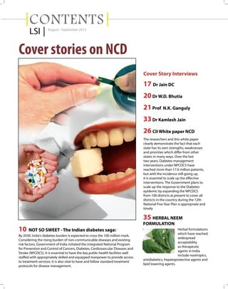 CONTENTS
LSI |

August - September 2013

Cover stories on NCD
Cover Story Interviews

17 Dr Jain DC
20 Dr W.D. Bhutia
21 Prof N.K. Ganguly
33 Dr Kamlesh Jain
26 CII White paper NCD
The researchers and this white paper
clearly demonstrate the fact that each
state has its own strengths, weaknesses
and priorities which differ from other
states in many ways. Over the last
two years, Diabetes management
interventions under NPCDCS have
reached more than 17.6 million patients,
but with the incidence still going up,
it is essential to scale up the effective
interventions. The Government plans to
scale up the response to the Diabetes
epidemic by expanding the NPCDCS
from 100 districts at present to cover all
districts in the country during the 12th
National Five Year Plan is appropriate and
timely

35 HERBAL NEEM
FORMULATION

10 NOT SO SWEET - The Indian diabetes saga:
By 2030, India's diabetes burden is expected to cross the 100 million mark.
Considering the rising burden of non-communicable diseases and existing
risk factors, Government of India initiated the integrated National Program
for Prevention and Control of Cancers, Diabetes, Cardiovascular Diseases and
Stroke (NPCDCS). It is essential to have the key public health facilities well
staffed with appropriately skilled and equipped manpower to provide access
to treatment services. It is also vital to have and follow standard treatment
protocols for disease management.

Herbal formulations
which have reached
widespread
acceptability
as therapeutic
agents in India
include nootropics,
antidiabetics, hepatoprotective agents and
lipid lowering agents.

 