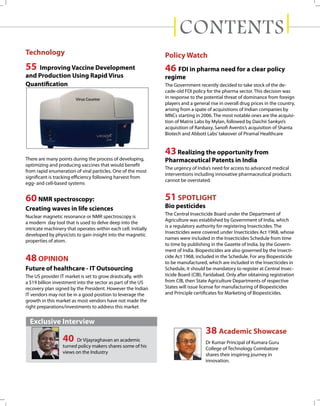 CONTENTS
Technology

Policy Watch

55

46 FDI in pharma need for a clear policy

Improving Vaccine Development
and Production Using Rapid Virus
Quantification

regime
The Government recently decided to take stock of the decade-old FDI policy for the pharma sector. This decision was
in response to the potential threat of dominance from foreign
players and a general rise in overall drug prices in the country,
arising from a spate of acquisitions of Indian companies by
MNCs starting in 2006. The most notable ones are the acquisition of Matrix Labs by Mylan, followed by Daichii Sankyo’s
acquisition of Ranbaxy, Sanofi Aventis’s acquisition of Shanta
Biotech and Abbott Labs’ takeover of Piramal Healthcare

43 Realizing the opportunity from
There are many points during the process of developing,
optimizing and producing vaccines that would benefit
from rapid enumeration of viral particles. One of the most
significant is tracking efficiency following harvest from
egg- and cell-based systems

Pharmaceutical Patents in India

60 NMR spectroscopy:

51 SPOTLIGHT

Creating waves in life sciences
Nuclear magnetic resonance or NMR spectroscopy is
a modern day tool that is used to delve deep into the
intricate machinery that operates within each cell. Initially
developed by physicists to gain insight into the magnetic
properties of atom.

48 OPINION
Future of healthcare - IT Outsourcing
The US provider IT market is set to grow drastically, with
a $19 billion investment into the sector as part of the US
recovery plan signed by the President. However the Indian
IT vendors may not be in a good position to leverage the
growth in this market as most vendors have not made the
right preparations/investments to address this market

The urgency of India’s need for access to advanced medical
interventions including innovative pharmaceutical products
cannot be overstated.

Bio pesticides
The Central Insecticide Board under the Department of
Agriculture was established by Government of India, which
is a regulatory authority for registering Insecticides. The
Insecticides were covered under Insecticides Act 1968, whose
names were included in the Insecticides Schedule from time
to time by publishing in the Gazette of India, by the Government of India. Biopesticides are also governed by the Insecticide Act 1968, included in the Schedule. For any Biopesticide
to be manufactured, which are included in the Insecticides in
Schedule, it should be mandatory to register at Central Insecticide Board (CIB), Faridabad. Only after obtaining registration
from CIB, then State Agriculture Departments of respective
States will issue license for manufacturing of Biopesticides
and Principle certificates for Marketing of Biopesticides.

Exclusive Interview

40

Dr Vijayraghavan an academic
turned policy makers shares some of his
views on the Industry

38 Academic Showcase
Dr Kumar Principal of Kumara Guru
College of Technology Coimbatore
shares their inspiring journey in
innovation.

 