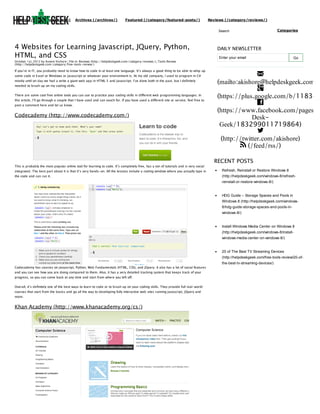 (http://helpdeskgeek.com)

Archives (/archives/)

Featured (/category/featured-posts/)

Reviews (/category/reviews/)
Search

4 Websites for Learning Javascript, JQuery, Python,
HTML, and CSS
October 1st, 2012 by Aseem Kishore | File in: Reviews (http://helpdeskgeek.com/category/reviews/), Tools Review
(http://helpdeskgeek.com/category/free-tools-review/)

If you’re in IT, you probably need to know how to code in at least one language. It’s always a good thing to be able to whip up
some code in Excel or Windows or Javascript or whatever your environment is. At my old company, I used to program in C#
mostly until on day we had a write a giant web app in HTML 5 and Javascript. I’ve done both in the past, but I definitely
needed to brush up on my coding skills.
There are some cool free online tools you can use to practice your coding skills in different web programming languages. In
this article, I’ll go through a couple that I have used and can vouch for. If you have used a different site or service, feel free to
post a comment here and let us know.

Codecademy (http://www.codecademy.com/)

This is probably the most popular online tool for learning to code. It’s completely free, has a ton of tutorials and is very social

Categories

DAILY NEWSLETTER
Enter your email

Go


(mailto:akishore@helpdeskgeek.com)

(https://plus.google.com/b/118345

(https://www.facebook.com/pages/H
DeskGeek/183299011719864)

(http://twitter.com/akishore)
 (/feed/rss/)
RECENT POSTS

integrated. The best part about it is that it’s very hands-on. All the lessons include a coding window where you actually type in

Refresh, Reinstall or Restore Windows 8

the code and can run it.

(http://helpdeskgeek.com/windows-8/refreshreinstall-or-restore-windows-8/)

HDG Guide – Storage Spaces and Pools in
Windows 8 (http://helpdeskgeek.com/windows8/hdg-guide-storage-spaces-and-pools-inwindows-8/)

Install Windows Media Center on Windows 8
(http://helpdeskgeek.com/windows-8/installwindows-media-center-on-windows-8/)

20 of The Best TV Streaming Devices
(http://helpdeskgeek.com/free-tools-review/20-ofCodecademy has courses on Javascript, Python, Web Fundamentals (HTML, CSS), and JQuery. It also has a lot of social features
and you can see how you are doing compared to them. Also, it has a very detailed tracking system that keeps track of your
progress, so you can come back at any time and start from where you left off.
Overall, it’s definitely one of the best ways to learn to code or to brush up on your coding skills. They provide full real-world
courses that start from the basics and go all the way to developing fully interactive web sites running Javascript, JQuery and
more.

Khan Academy (http://www.khanacademy.org/cs/)

the-best-tv-streaming-devices/)

 