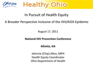 In Pursuit of Health Equity
A Broader Perspective Inclusive of the HIV/AIDS Epidemic

                      August 17, 2011

             National HIV Prevention Conference

                        Atlanta, GA

                 Johnnie (Chip) Allen, MPH
                 Health Equity Coordinator
                 Ohio Department of Health
 
