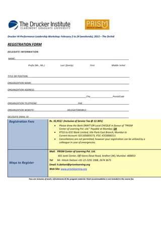 Drucker Hi-Performance Leadership Workshop: February 2 to 24 (weekends), 2013 – The Orchid


REGISTRATION FORM
DELEGATE INFORMA TION:

NAME:                                                                                                                  ___________

                     Prefix (Mr., Ms.)                   Last (family)                    First                    Middle Initial



TITLE OR POSITION:                                                                                                _______________

ORGANIZATION NAME:                                                                                                             ______

ORGANIZATION ADDRESS:                                                                                                        _______

                                                                                      City__________________PostalCode

ORGANIZATION TELEPHONE:                                                      FAX:                                            _______

ORGANIZATION WEBSITE:                                           DELEGATEMOBILE:                                             ________

DELEGATE EMAIL ID:

 Registration Fees                          Rs. 35,955/- (Inclusive of Service Tax @ 12.36%)
                                                   •    Please draw the Bank DRAFT OR Local CHEQUE in favour of “PRISM
                                                        Center of Learning Pvt. Ltd.” Payable at Mumbai; OR
                                                   •    RTGS to ICICI Bank Limited, Vile Parle East Branch, Mumbai to
                                                        Current Account: 021105003573, IFSC: ICIC0000211
                                                   •    Cancellations are not permitted, however your registration can be utilized by a
                                                        colleague in case of emergencies.


                                            Mail: PRISM Center of Learning Pvt. Ltd.
                                                       601 Janki Center, Off Veera Desai Road, Andheri (W), Mumbai -400053
                                            Tel:       Mr. Hitesh Dattani +91-22-2291 1908, 2674 3675
 Ways to Register                           Email: h.dattani@prismlearning.org
                                            Web Site: www.prismlearning.org


                     Fees are inclusive of lunch, refreshments & the program material. Hotel accommodation is not included in the course fee.
 
