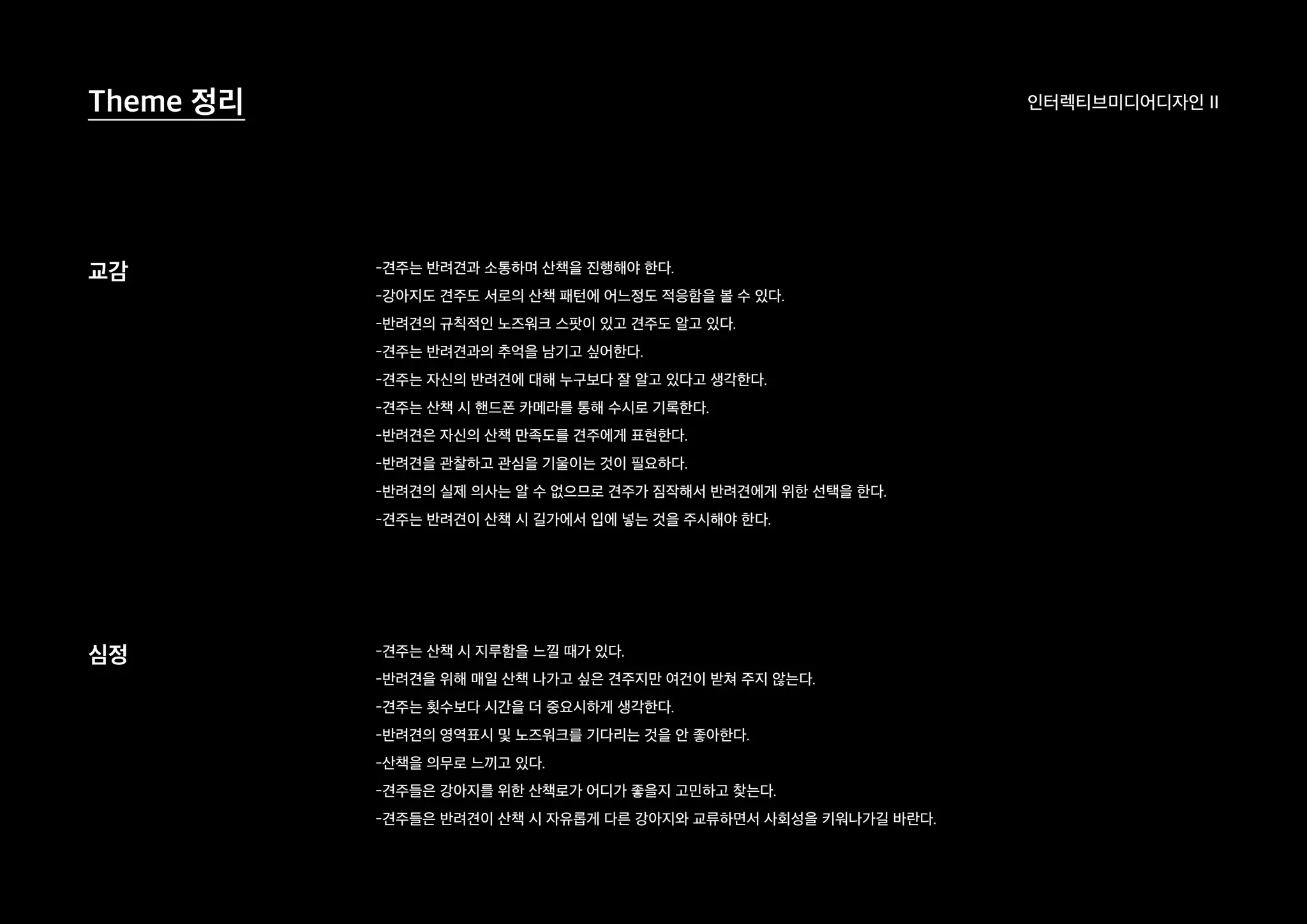 인터렉티브미디어디자인 IITheme 정리
교감
심정
-견주는 반려견과 소통하며 산책을 진행해야 한다.
-강아지도 견주도 서로의 산책 패턴에 어느정도 적응함을 볼 수 있다.
-반려견의 규칙적인 노즈워크 스팟이 있고 견주도 알고 있다.
-견주는 반려견과의 추억을 남기고 싶어한다.
-견주는 자신의 반려견에 대해 누구보다 잘 알고 있다고 생각한다.
-견주는 산책 시 핸드폰 카메라를 통해 수시로 기록한다.
-반려견은 자신의 산책 만족도를 견주에게 표현한다.
-반려견을 관찰하고 관심을 기울이는 것이 필요하다.
-반려견의 실제 의사는 알 수 없으므로 견주가 짐작해서 반려견에게 위한 선택을 한다.
-견주는 반려견이 산책 시 길가에서 입에 넣는 것을 주시해야 한다.
-견주는 산책 시 지루함을 느낄 때가 있다.
-반려견을 위해 매일 산책 나가고 싶은 견주지만 여건이 받쳐 주지 않는다.
-견주는 횟수보다 시간을 더 중요시하게 생각한다.
-반려견의 영역표시 및 노즈워크를 기다리는 것을 안 좋아한다.
-산책을 의무로 느끼고 있다.
-견주들은 강아지를 위한 산책로가 어디가 좋을지 고민하고 찾는다.
-견주들은 반려견이 산책 시 자유롭게 다른 강아지와 교류하면서 사회성을 키워나가길 바란다.
 