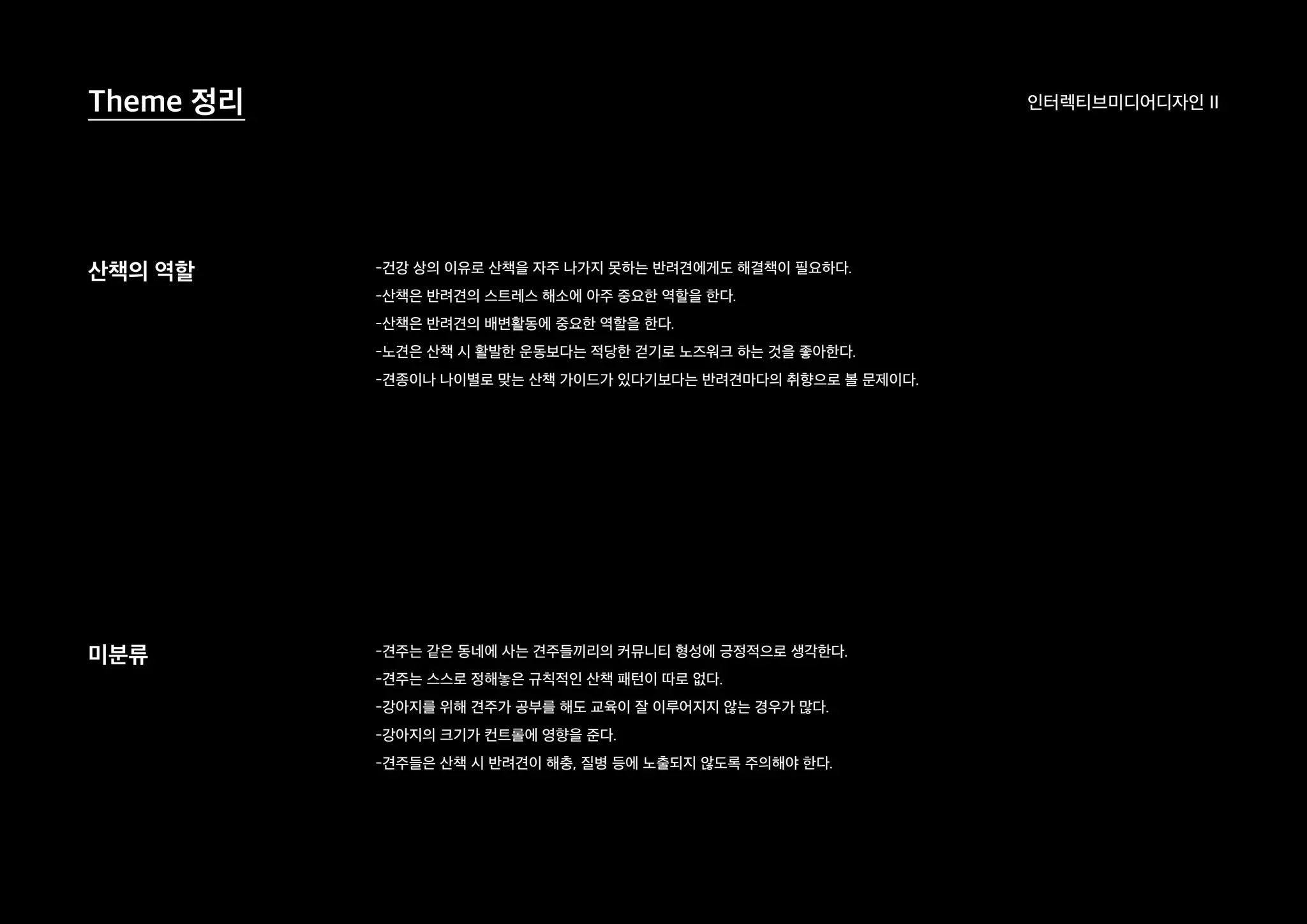 인터렉티브미디어디자인 IITheme 정리
산책의 역할
미분류
-건강 상의 이유로 산책을 자주 나가지 못하는 반려견에게도 해결책이 필요하다.
-산책은 반려견의 스트레스 해소에 아주 중요한 역할을 한다.
-산책은 반려견의 배변활동에 중요한 역할을 한다.
-노견은 산책 시 활발한 운동보다는 적당한 걷기로 노즈워크 하는 것을 좋아한다.
-견종이나 나이별로 맞는 산책 가이드가 있다기보다는 반려견마다의 취향으로 볼 문제이다.
-견주는 같은 동네에 사는 견주들끼리의 커뮤니티 형성에 긍정적으로 생각한다.
-견주는 스스로 정해놓은 규칙적인 산책 패턴이 따로 없다.
-강아지를 위해 견주가 공부를 해도 교육이 잘 이루어지지 않는 경우가 많다.
-강아지의 크기가 컨트롤에 영향을 준다.
-견주들은 산책 시 반려견이 해충, 질병 등에 노출되지 않도록 주의해야 한다.
 