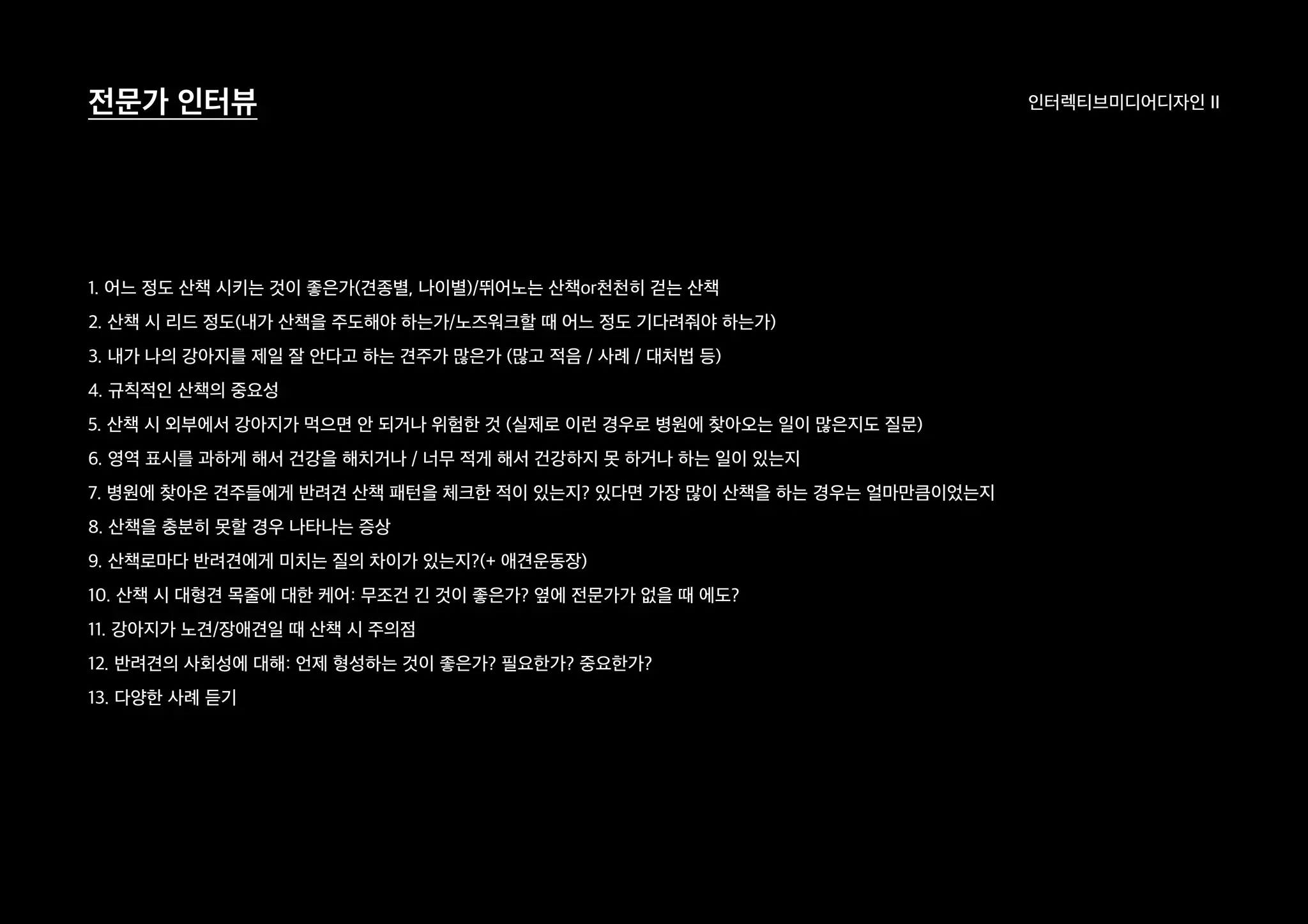 인터렉티브미디어디자인 II전문가 인터뷰
1. 어느 정도 산책 시키는 것이 좋은가(견종별, 나이별)/뛰어노는 산책or천천히 걷는 산책
2. 산책 시 리드 정도(내가 산책을 주도해야 하는가/노즈워크할 때 어느 정도 기다려줘야 하는가)
3. 내가 나의 강아지를 제일 잘 안다고 하는 견주가 많은가 (많고 적음 / 사례 / 대처법 등)
4. 규칙적인 산책의 중요성
5. 산책 시 외부에서 강아지가 먹으면 안 되거나 위험한 것 (실제로 이런 경우로 병원에 찾아오는 일이 많은지도 질문)
6. 영역 표시를 과하게 해서 건강을 해치거나 / 너무 적게 해서 건강하지 못 하거나 하는 일이 있는지
7. 병원에 찾아온 견주들에게 반려견 산책 패턴을 체크한 적이 있는지? 있다면 가장 많이 산책을 하는 경우는 얼마만큼이었는지
8. 산책을 충분히 못할 경우 나타나는 증상
9. 산책로마다 반려견에게 미치는 질의 차이가 있는지?(+ 애견운동장)
10. 산책 시 대형견 목줄에 대한 케어: 무조건 긴 것이 좋은가? 옆에 전문가가 없을 때 에도?
11. 강아지가 노견/장애견일 때 산책 시 주의점
12. 반려견의 사회성에 대해: 언제 형성하는 것이 좋은가? 필요한가? 중요한가?
13. 다양한 사례 듣기
 