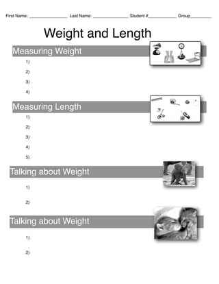 !
!
!
!
!
1)!
!
2)!
!
3)!
!
4)!
!
!
!
!
1)!
!
2)!
!
3)!
!
4)!
!
5)!
!
!
!
!
!
1)!
!
!
2)!
!
!
!
!
!
!
1)!
!
!
2)!
Measuring Weight
Measuring Length
Talking about Weight
Talking about Weight
First Name: ________________ Last Name: _______________ Student #____________ Group_________
Weight and Length
 
