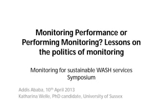 Monitoring Performance or
Performing Monitoring? Lessons on
the politics of monitoring
Monitoring for sustainable WASH services
Symposium
Addis Ababa, 10th April 2013
Katharina Welle, PhD candidate, University of Sussex
 