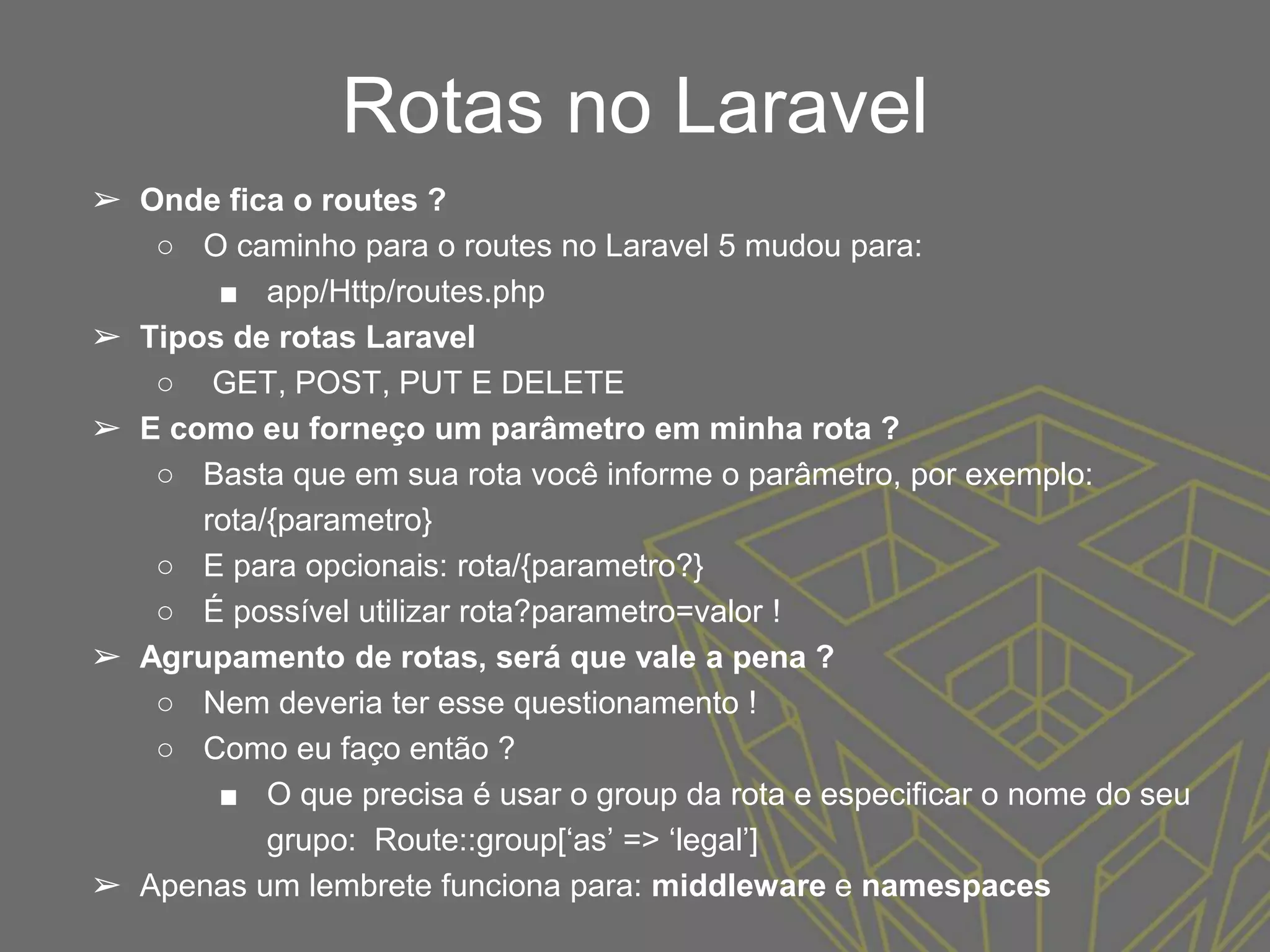 Rotas no Laravel
➢ Onde fica o routes ?
○ O caminho para o routes no Laravel 5 mudou para:
■ app/Http/routes.php
➢ Tipos de rotas Laravel
○ GET, POST, PUT E DELETE
➢ E como eu forneço um parâmetro em minha rota ?
○ Basta que em sua rota você informe o parâmetro, por exemplo:
rota/{parametro}
○ E para opcionais: rota/{parametro?}
○ É possível utilizar rota?parametro=valor !
➢ Agrupamento de rotas, será que vale a pena ?
○ Nem deveria ter esse questionamento !
○ Como eu faço então ?
■ O que precisa é usar o group da rota e especificar o nome do seu
grupo: Route::group[‘as’ => ‘legal’]
➢ Apenas um lembrete funciona para: middleware e namespaces
 