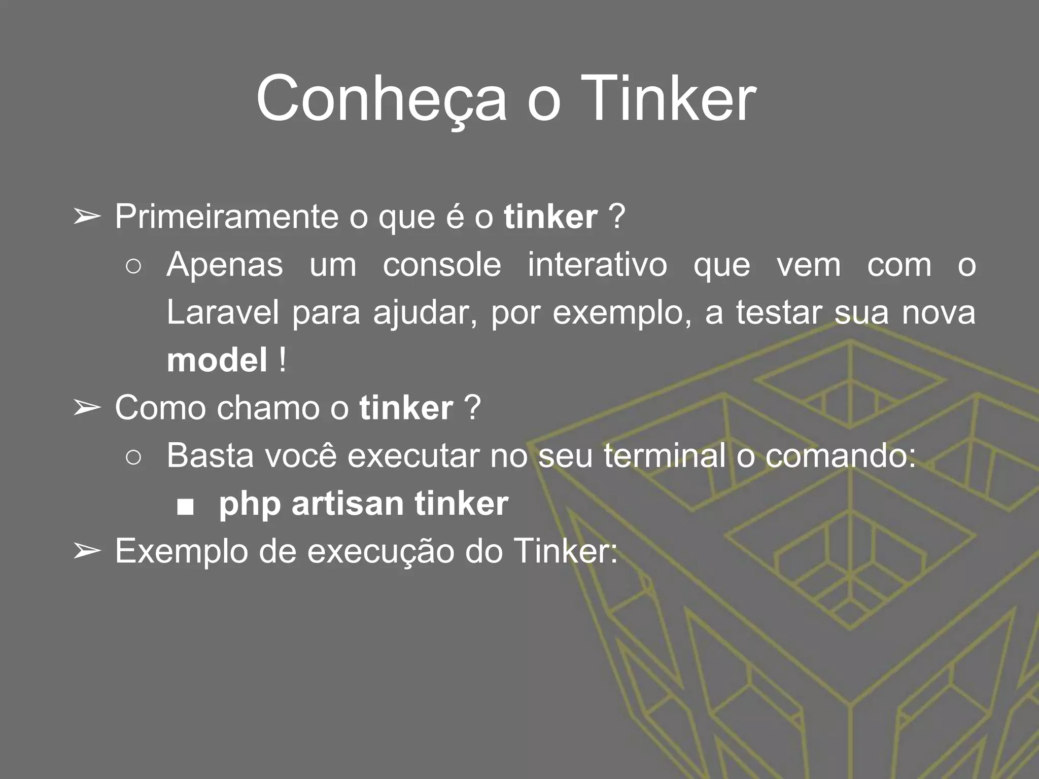 Conheça o Tinker
➢ Primeiramente o que é o tinker ?
○ Apenas um console interativo que vem com o
Laravel para ajudar, por exemplo, a testar sua nova
model !
➢ Como chamo o tinker ?
○ Basta você executar no seu terminal o comando:
■ php artisan tinker
➢ Exemplo de execução do Tinker:
 