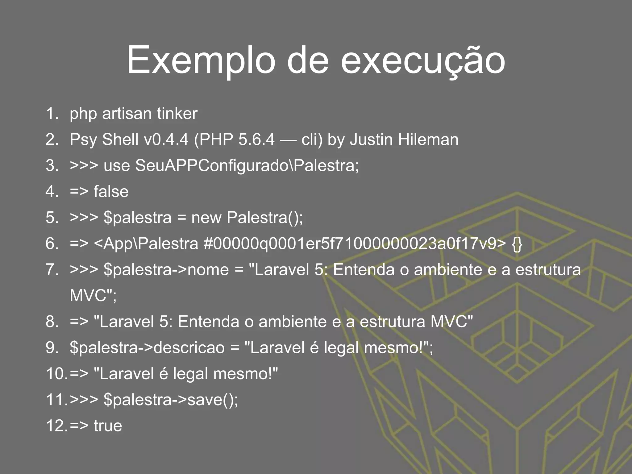 Exemplo de execução
1. php artisan tinker
2. Psy Shell v0.4.4 (PHP 5.6.4 — cli) by Justin Hileman
3. >>> use SeuAPPConfiguradoPalestra;
4. => false
5. >>> $palestra = new Palestra();
6. => <AppPalestra #00000q0001er5f71000000023a0f17v9> {}
7. >>> $palestra->nome = "Laravel 5: Entenda o ambiente e a estrutura
MVC";
8. => "Laravel 5: Entenda o ambiente e a estrutura MVC"
9. $palestra->descricao = "Laravel é legal mesmo!";
10.=> "Laravel é legal mesmo!"
11.>>> $palestra->save();
12.=> true
 