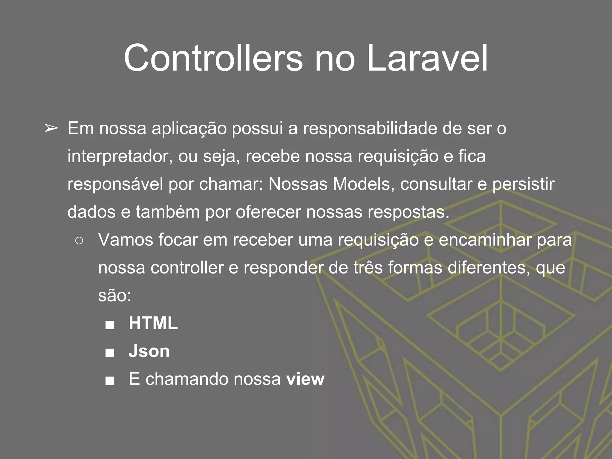 Controllers no Laravel
➢ Em nossa aplicação possui a responsabilidade de ser o
interpretador, ou seja, recebe nossa requisição e fica
responsável por chamar: Nossas Models, consultar e persistir
dados e também por oferecer nossas respostas.
○ Vamos focar em receber uma requisição e encaminhar para
nossa controller e responder de três formas diferentes, que
são:
■ HTML
■ Json
■ E chamando nossa view
 