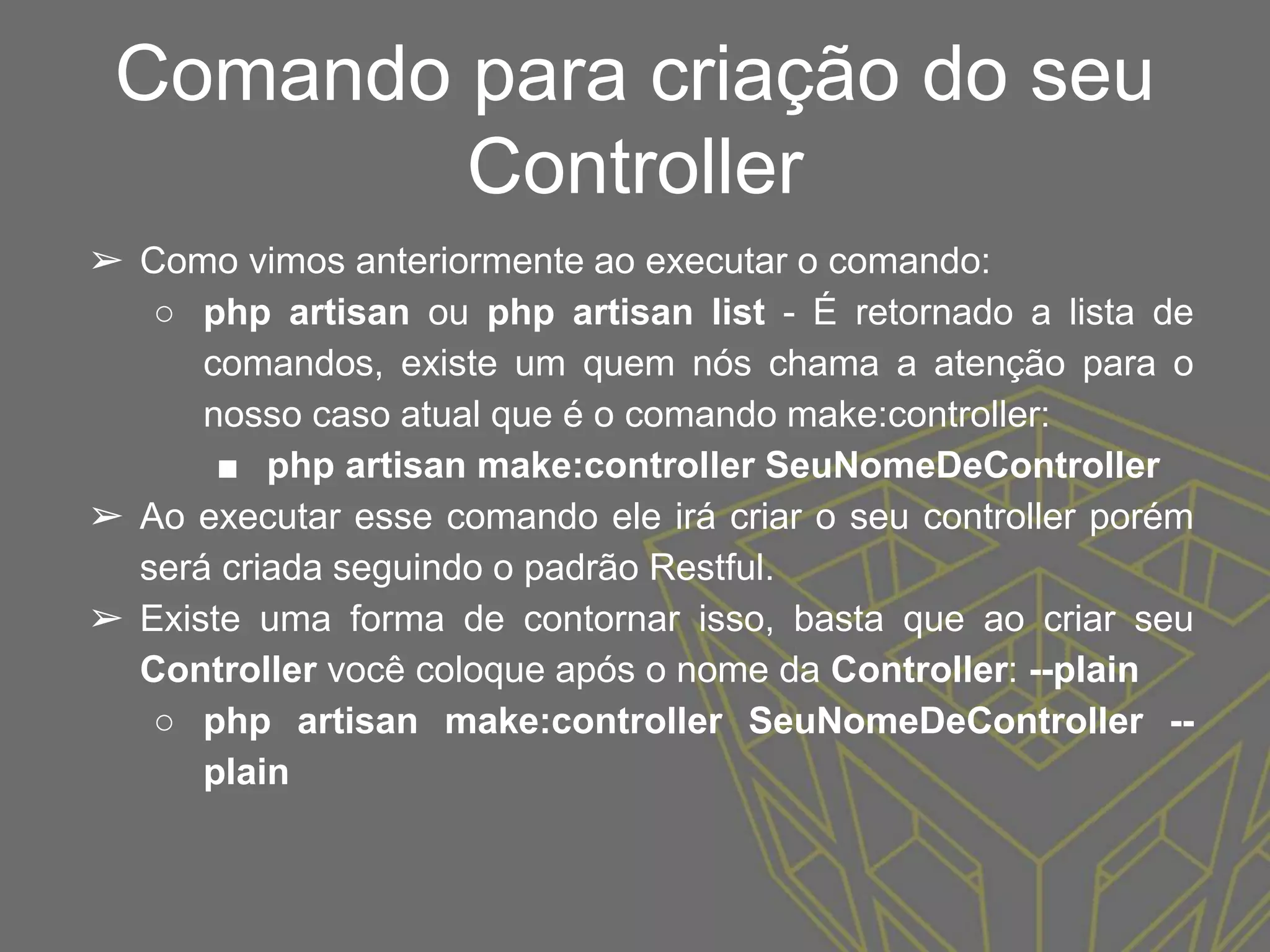 Comando para criação do seu
Controller
➢ Como vimos anteriormente ao executar o comando:
○ php artisan ou php artisan list - É retornado a lista de
comandos, existe um quem nós chama a atenção para o
nosso caso atual que é o comando make:controller:
■ php artisan make:controller SeuNomeDeController
➢ Ao executar esse comando ele irá criar o seu controller porém
será criada seguindo o padrão Restful.
➢ Existe uma forma de contornar isso, basta que ao criar seu
Controller você coloque após o nome da Controller: --plain
○ php artisan make:controller SeuNomeDeController --
plain
 