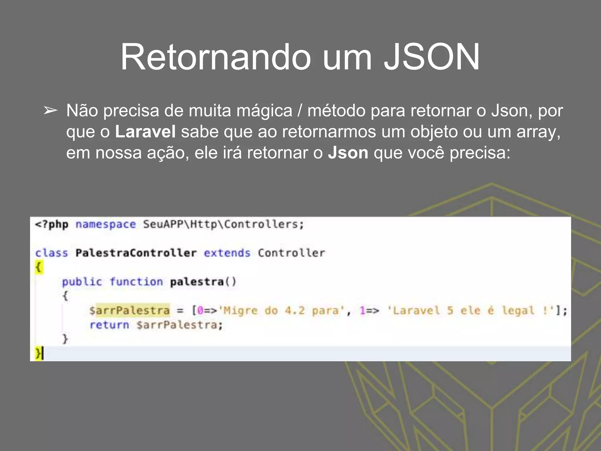 Retornando um JSON
➢ Não precisa de muita mágica / método para retornar o Json, por
que o Laravel sabe que ao retornarmos um objeto ou um array,
em nossa ação, ele irá retornar o Json que você precisa:
 