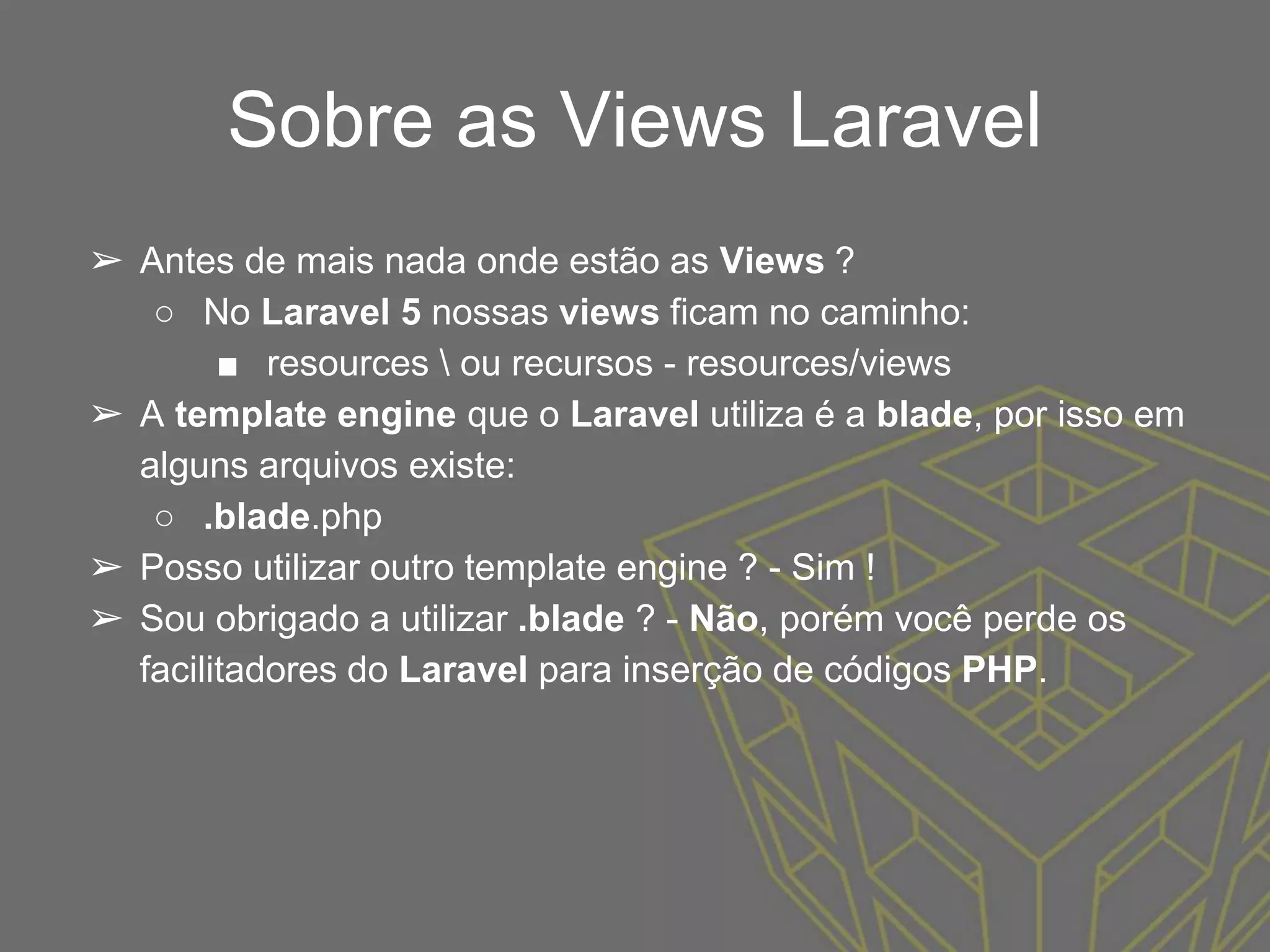 Sobre as Views Laravel
➢ Antes de mais nada onde estão as Views ?
○ No Laravel 5 nossas views ficam no caminho:
■ resources  ou recursos - resources/views
➢ A template engine que o Laravel utiliza é a blade, por isso em
alguns arquivos existe:
○ .blade.php
➢ Posso utilizar outro template engine ? - Sim !
➢ Sou obrigado a utilizar .blade ? - Não, porém você perde os
facilitadores do Laravel para inserção de códigos PHP.
 