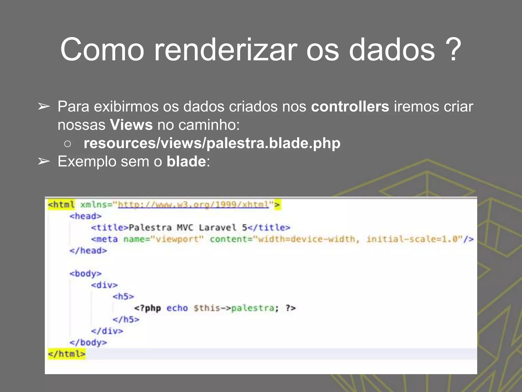 Como renderizar os dados ?
➢ Para exibirmos os dados criados nos controllers iremos criar
nossas Views no caminho:
○ resources/views/palestra.blade.php
➢ Exemplo sem o blade:
 