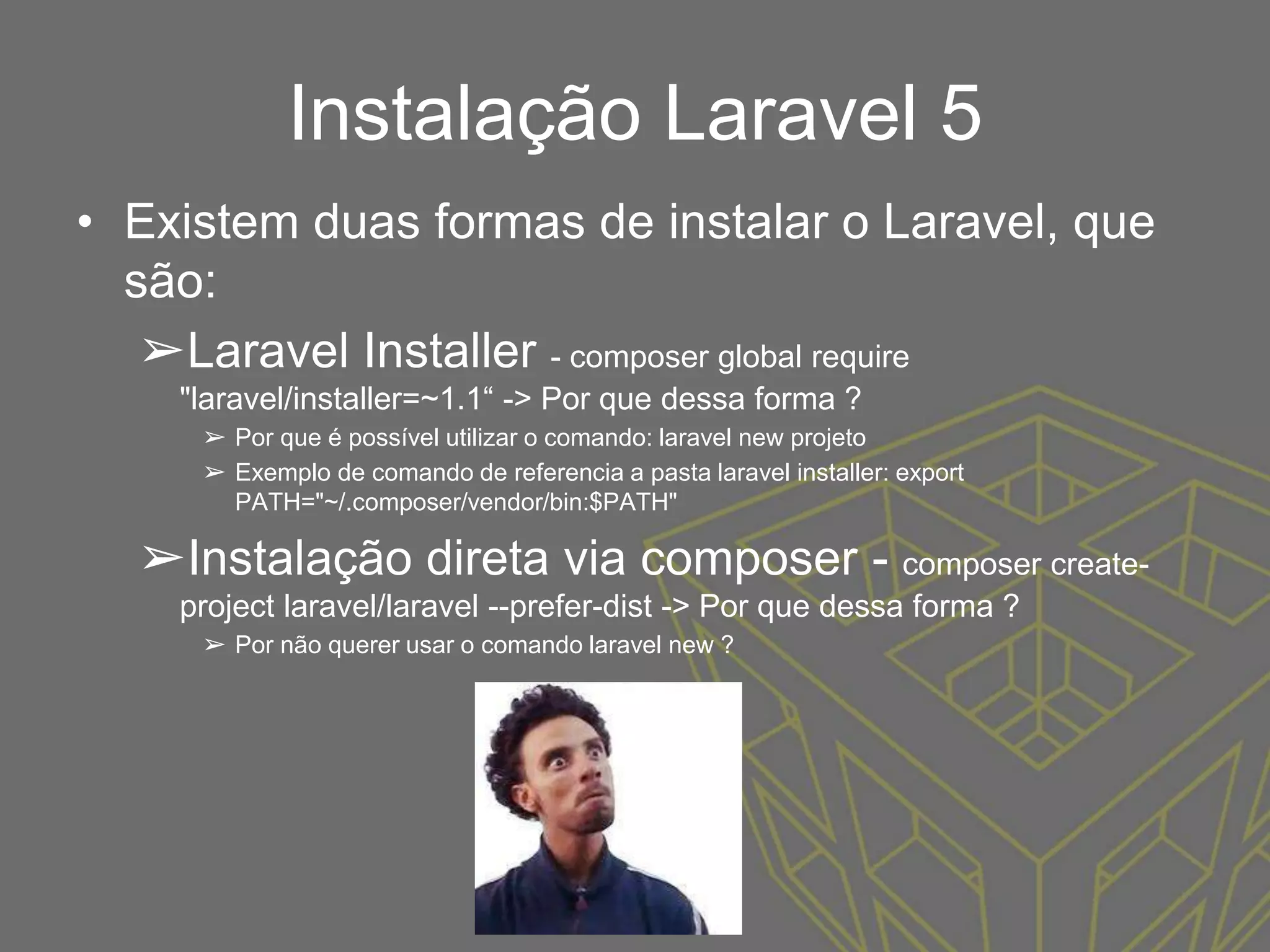 Instalação Laravel 5
• Existem duas formas de instalar o Laravel, que
são:
➢Laravel Installer - composer global require
"laravel/installer=~1.1“ -> Por que dessa forma ?
➢ Por que é possível utilizar o comando: laravel new projeto
➢ Exemplo de comando de referencia a pasta laravel installer: export
PATH="~/.composer/vendor/bin:$PATH"
➢Instalação direta via composer - composer create-
project laravel/laravel --prefer-dist -> Por que dessa forma ?
➢ Por não querer usar o comando laravel new ?
 
