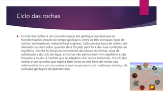 Ciclo das rochas
 O ciclo das rochas é um conceito básico em geologia que descreve as
transformações através do tempo geológico, entre os três principais tipos de
rochas: sedimentares, metamórficas e ígneas. Cada um dos tipos de rochas são
alterados ou destruídos ,quando ele é forçado para fora das suas condições de
equilíbrio. Devido às forças do movimento das placas tectônicas, zona de
subducção e do ciclo da água, as rochas não permanecem em equilíbrio e são
forçadas a mudar à medida que se adaptam com novos ambientes. O ciclo das
rochas é um conceito que explica bem como os três tipos de rochas são
relacionados uns com os outros, e com os processos de mudanças ao longo da
evolução geológica do planeta terra.
 