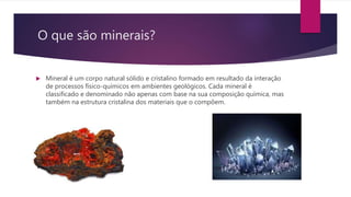 O que são minerais?
 Mineral é um corpo natural sólido e cristalino formado em resultado da interação
de processos físico-químicos em ambientes geológicos. Cada mineral é
classificado e denominado não apenas com base na sua composição química, mas
também na estrutura cristalina dos materiais que o compõem.
 