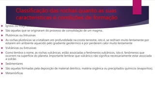 Classificação das rochas quanto as suas
características e condições de formação
 Ígneas ou Magmáticas
 São aquelas que se originaram do processo de consolidação de um magma..
 Plutónicas ou Intrusivas
 As rochas plutônicas se cristalizam em profundidade na crosta terrestre, isto é, se resfriam muito lentamente por
estarem em ambiente aquecido pelo gradiente geotérmico e por perderem calor muito lentamente
 Vulcânicas ou Extrusivas
 Como lembra o nome, as rochas vulcânicas, estão associadas a fenômenos vulcânicos, isto é, fenômenos que
ocorrem na superfície do planeta. Importante lembrar que vulcânico não significa necessariamente estar associada
a vulcão.
 Sedimentares
 São aquelas formadas pela deposição de material detrítico, matéria orgânica ou precipitados químicos (evaporitos).
 Metamórficas
 