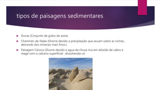 tipos de paisagens sedimentares
 Dunas (Conjunto de grãos de areia)
 Chaminés-de-fadas (Ocorre devido a precipitação que acuam sobre as rochas ,
aleirando dos minerais mais finos.)
 Paisagem Cársica (Ocorre devido a agua da chuva rica em dióxido de cabro e
reage com o calcario superficial , dissolvendo-o)
 