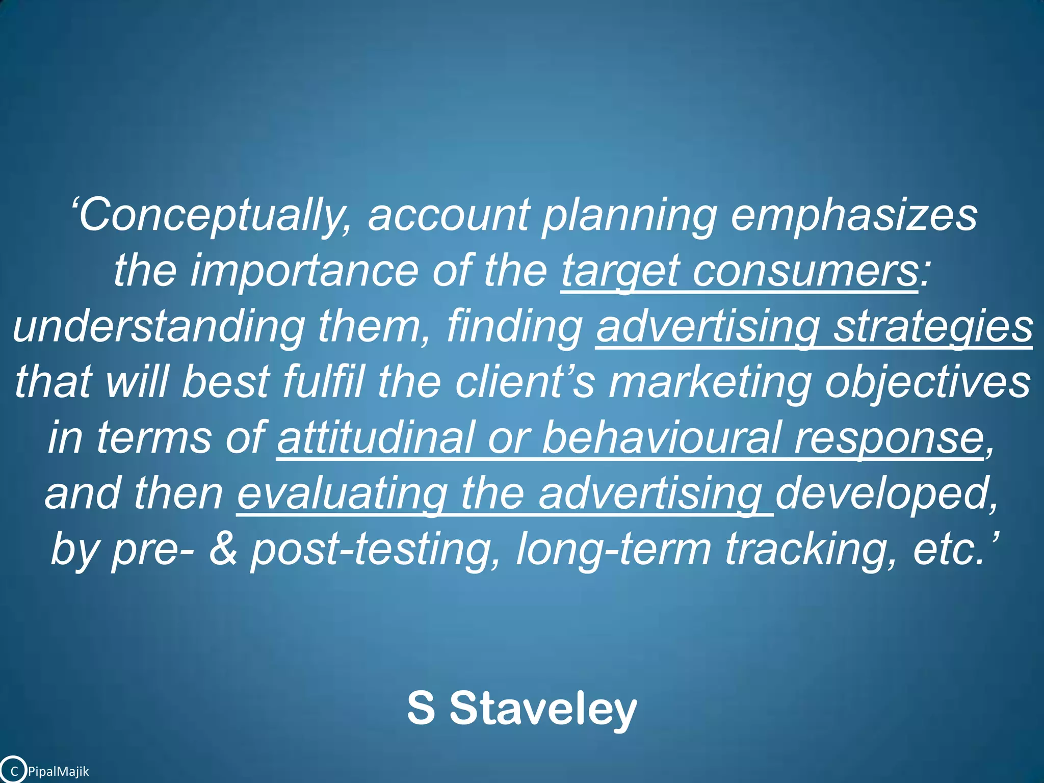 ‘Conceptually, account planning emphasizes the importance of the target consumers: understanding them, finding advertising strategies that will best fulfil the client’s marketing objectives in terms of attitudinal or behavioural response, and then evaluating the advertising developed, by pre- &post-testing, long-term tracking, etc.’ S StaveleyC   PipalMajik