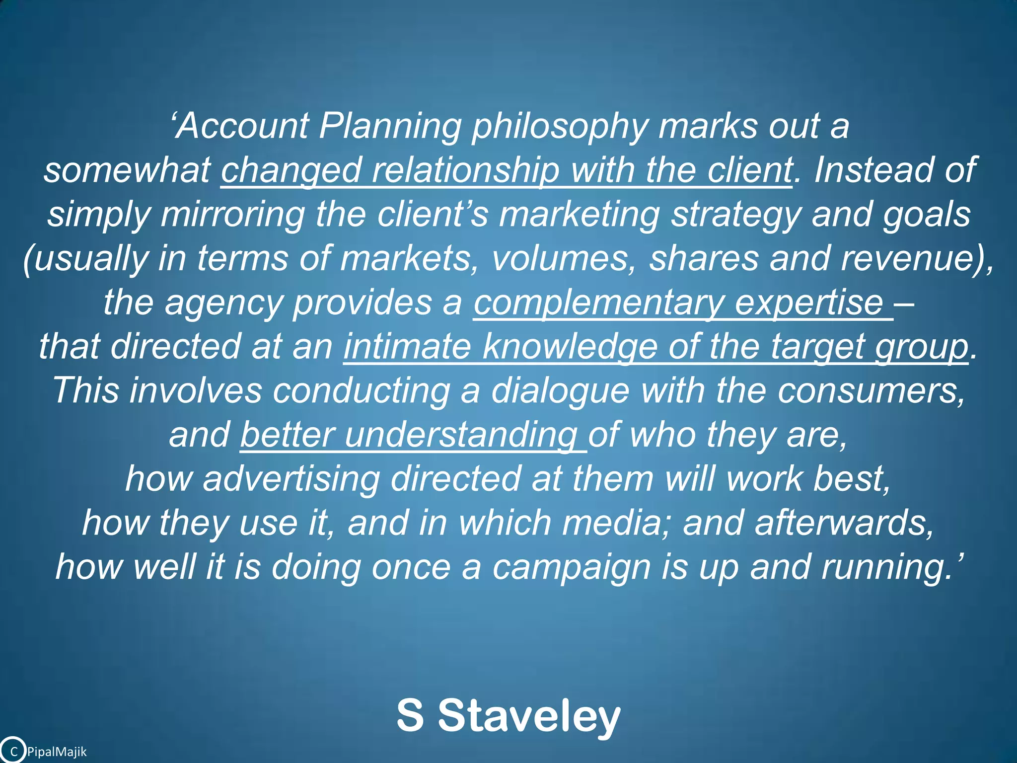 ‘Account Planning philosophy marks out a somewhat changed relationship with the client. Instead of simply mirroring the client’s marketing strategy and goals (usually in terms of markets, volumes, shares and revenue), the agency provides a complementary expertise – that directed at an intimate knowledge of the target group. This involves conducting a dialogue with the consumers, and better understanding of who they are, how advertising directed at them will work best, how they use it, and in which media; and afterwards, how well it is doing once a campaign is up and running.’S StaveleyC   PipalMajik