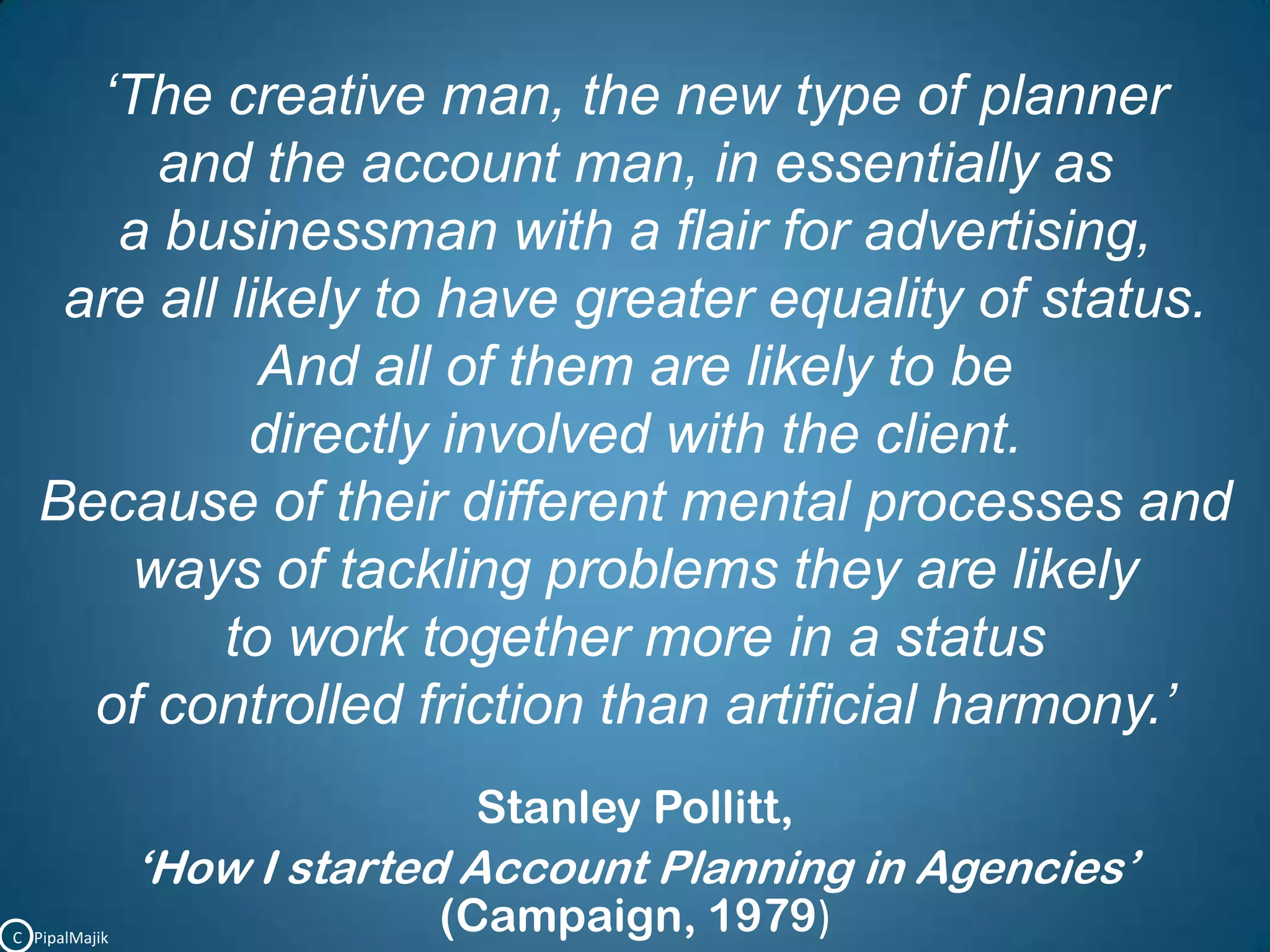 ‘The creative man, the new type of planner and the account man, in essentially as a businessman with a flair for advertising, are all likely to have greater equality of status. And all of them are likely to be directly involved with the client. Because of their different mental processes and ways of tackling problems they are likely to work together more in a status of controlled friction than artificial harmony.’Stanley Pollitt,‘How I started Account Planning in Agencies’(Campaign, 1979)C   PipalMajik