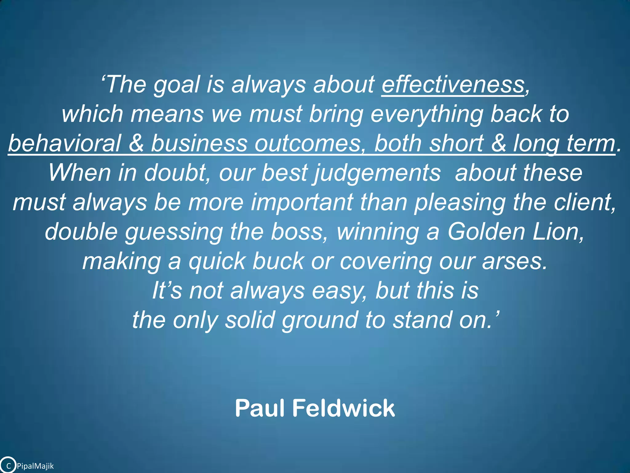‘The goal is always about effectiveness, which means we must bring everything back to       behavioral & business outcomes, both short & long term.When in doubt, our best judgements  about these                                              must always be more important than pleasing the client,                         double guessing the boss, winning a Golden Lion,                                          making a quick buck or covering our arses.                                                                  It’s not always easy, but this is the only solid ground to stand on.’Paul FeldwickC   PipalMajik