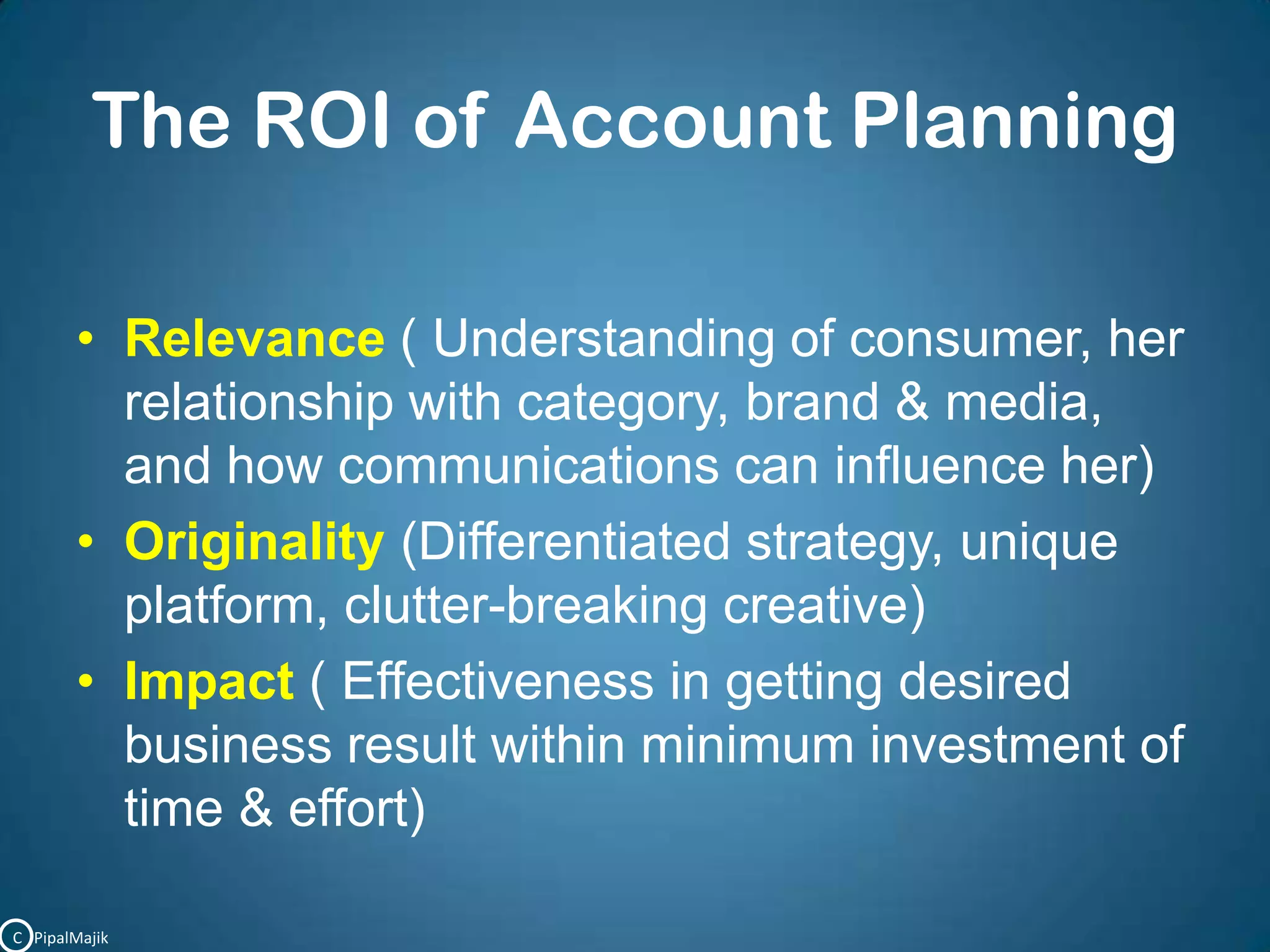 The ROI of Account PlanningRelevance ( Understanding of consumer, her relationship with category, brand & media, and how communications can influence her)Originality(Differentiated strategy, unique platform, clutter-breaking creative)Impact ( Effectiveness in getting desired business result within minimum investment of time & effort)C   PipalMajik