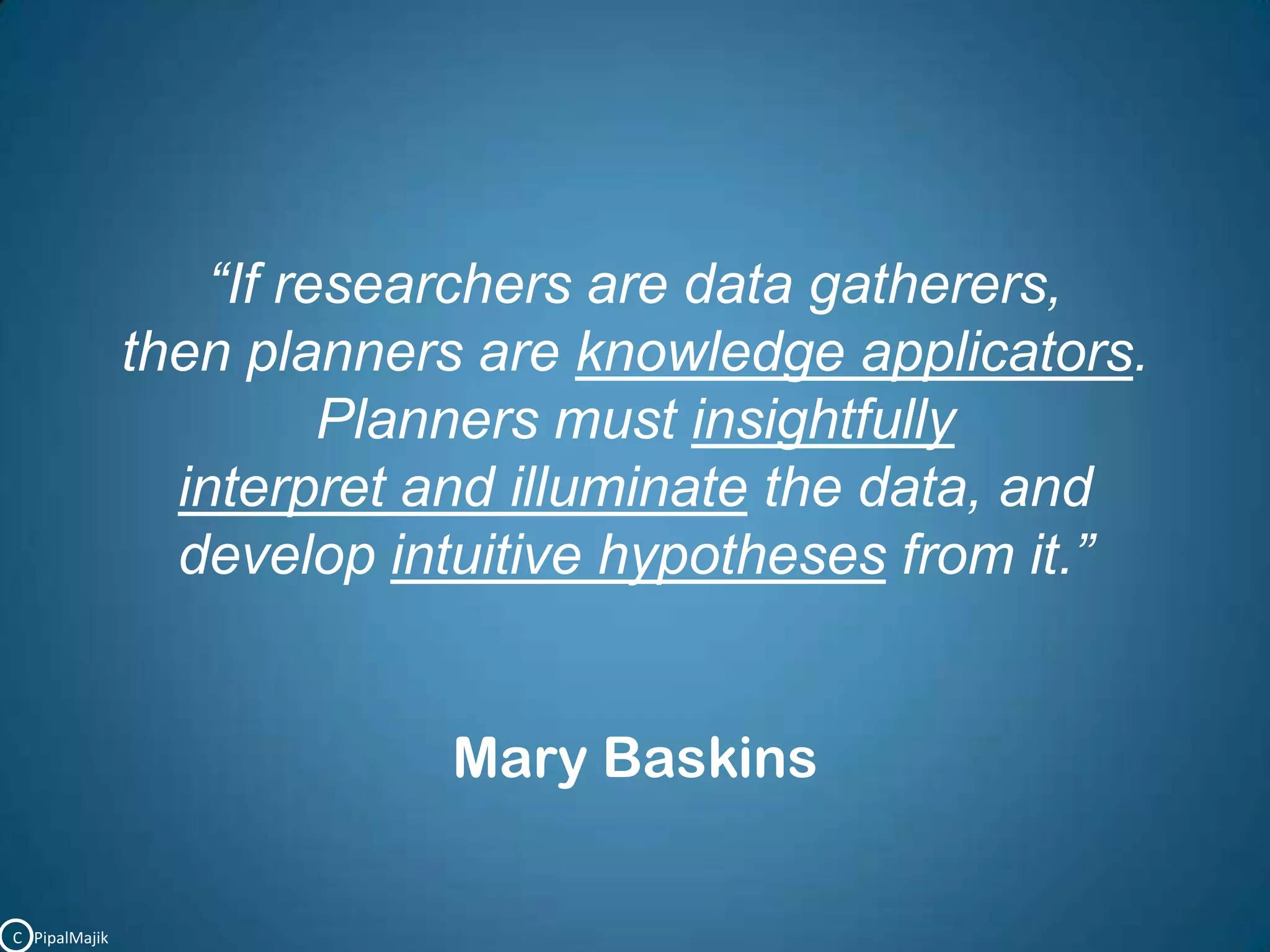 “If researchers are data gatherers, then planners are knowledge applicators. Planners must insightfully interpret and illuminate the data, and develop intuitive hypotheses from it.”Mary BaskinsC   PipalMajik