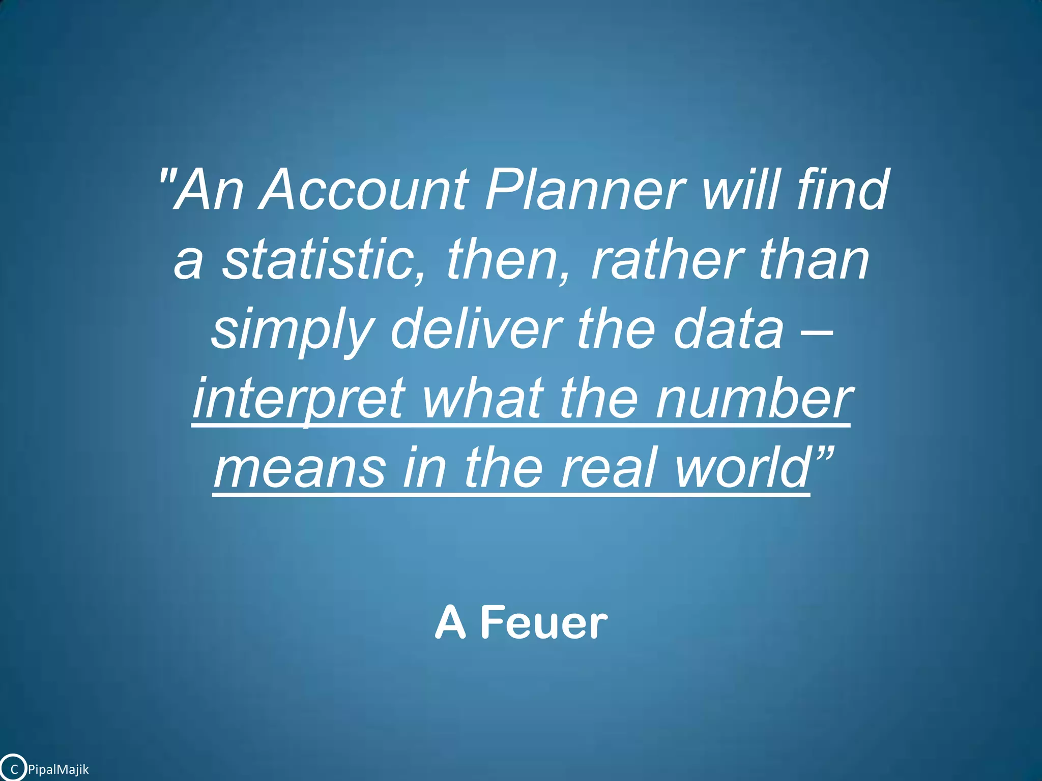 "An Account Planner will find a statistic, then, rather than simply deliver the data – interpret what the numbermeans in the real world”A FeuerC   PipalMajik