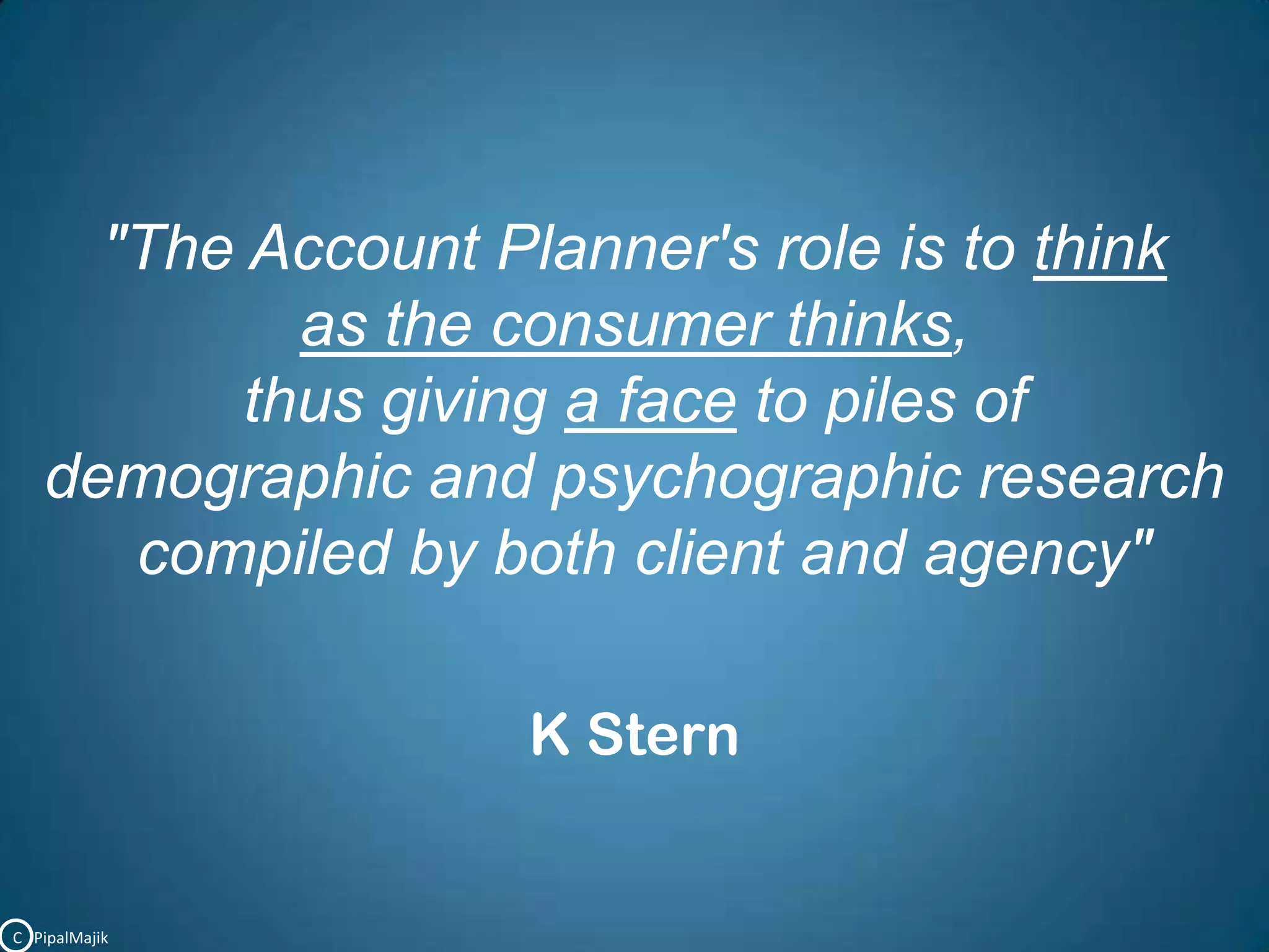 "The Account Planner's role is to think as the consumer thinks,thus giving a face to piles of demographic and psychographic research compiled by both client and agency"K SternC   PipalMajik