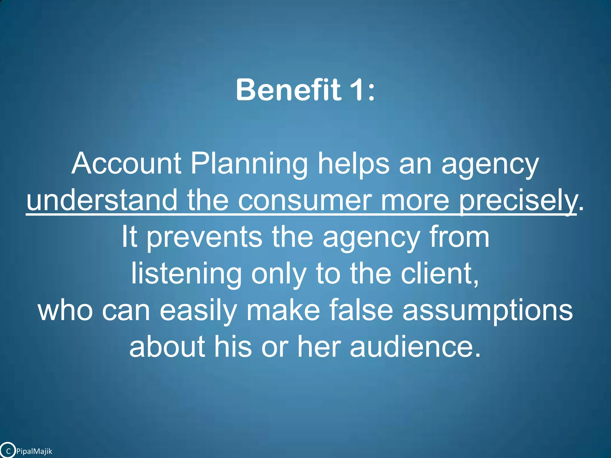 Benefit 1:Account Planning helps an agency understand the consumer more precisely. It prevents the agency from listening only to the client, who can easily make false assumptionsabout his or her audience.C   PipalMajik
