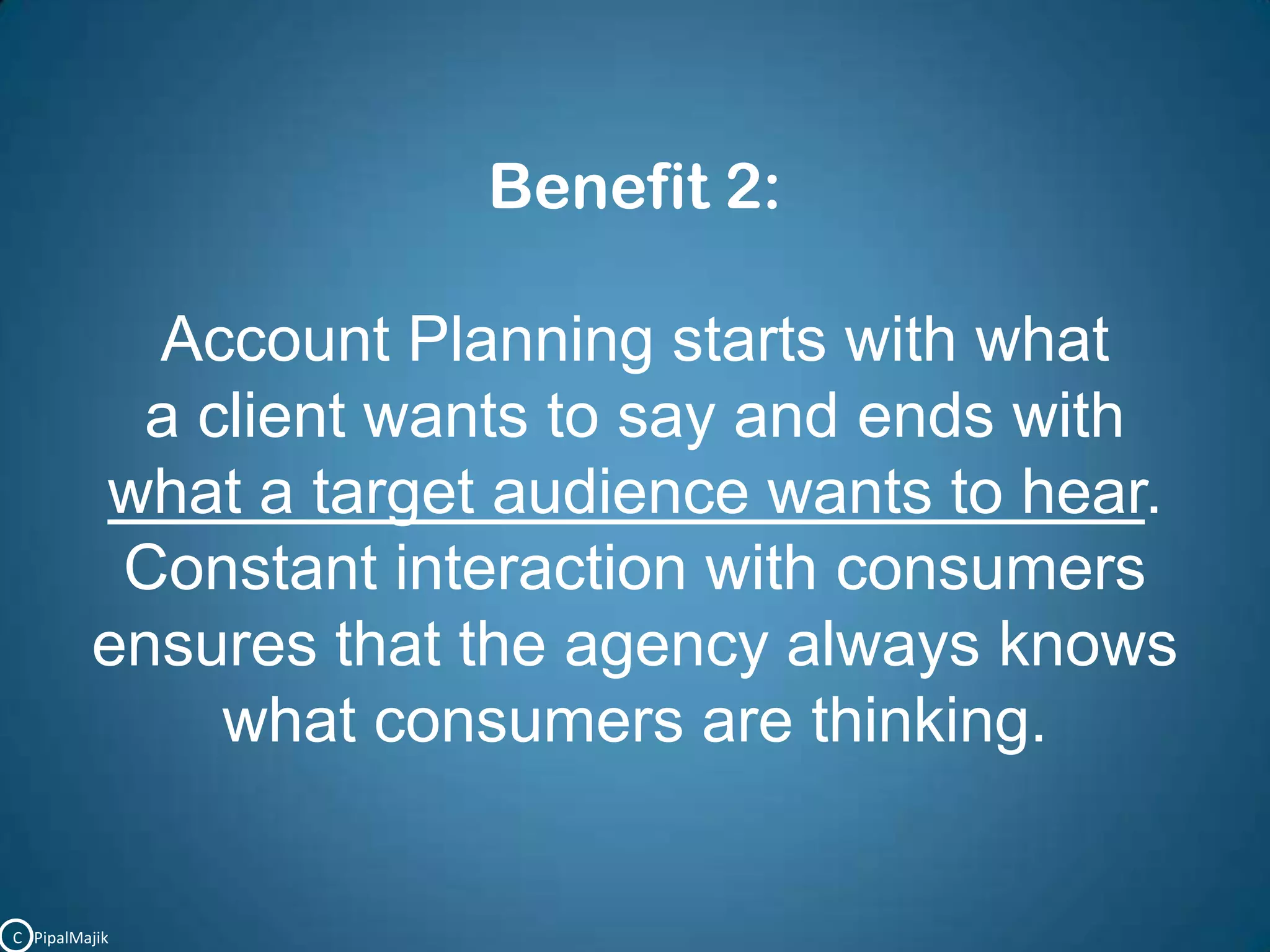 Benefit 2:Account Planning starts with what a client wants to say and ends with what a target audience wants to hear. Constant interaction with consumersensures that the agency always knows what consumers are thinking.C   PipalMajik