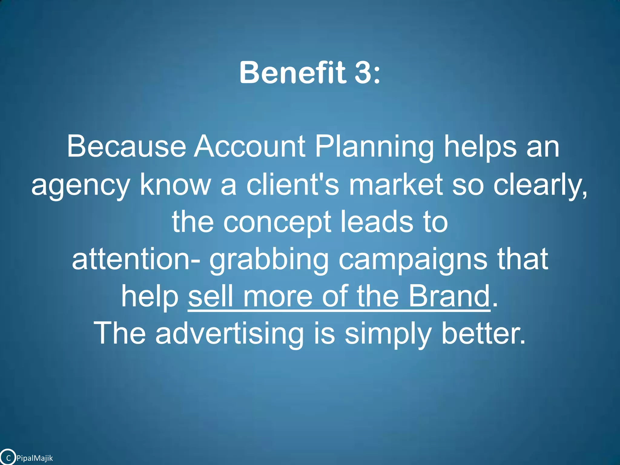 Benefit 3:Because Account Planning helps an agency know a client's market so clearly, the concept leads to attention- grabbing campaigns that help sell more of the Brand. The advertising is simply better.C   PipalMajik