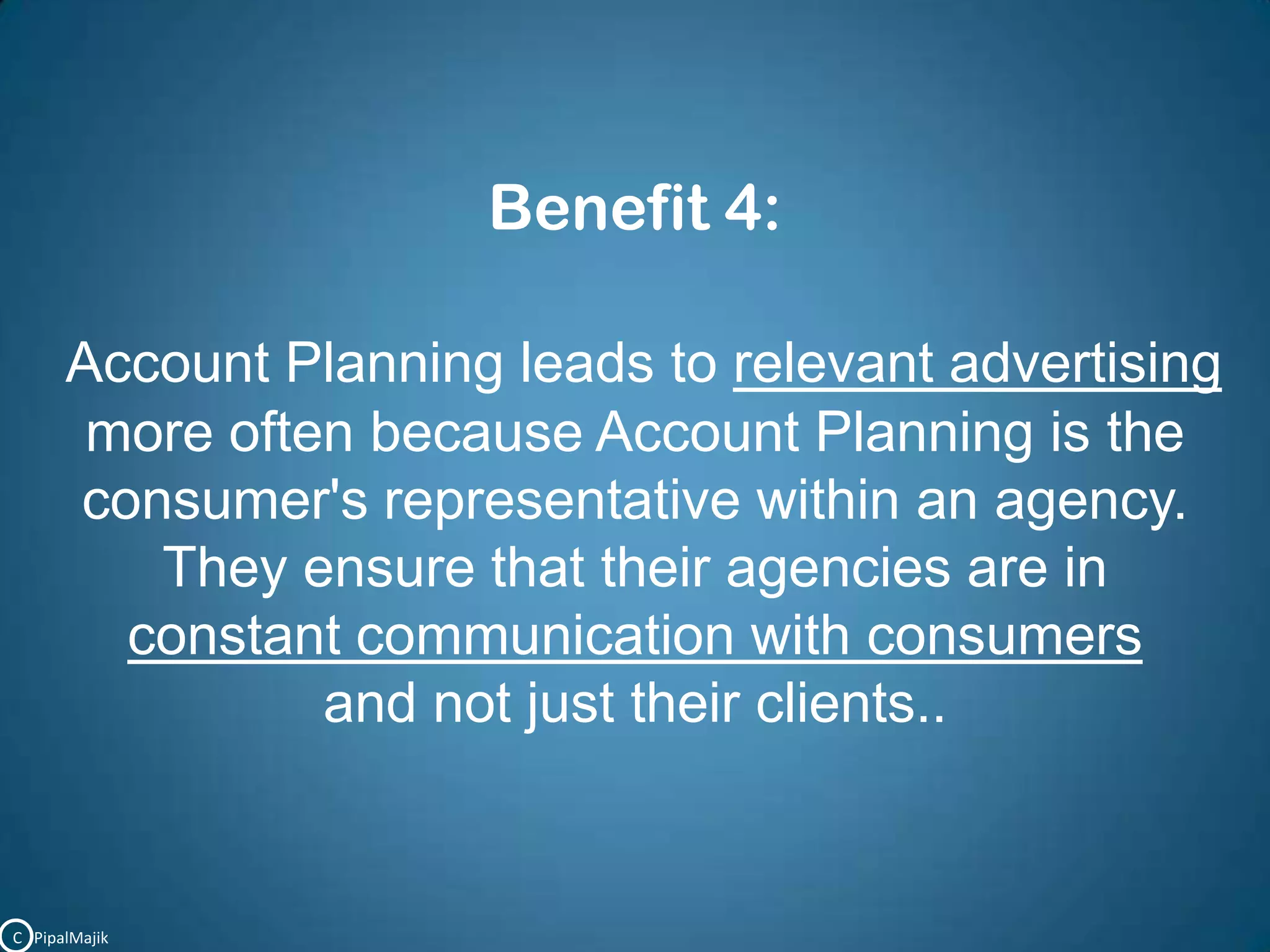 Benefit 4:Account Planning leads to relevant advertising more often because Account Planning is the consumer's representative within an agency.They ensure that their agencies are in constant communication with consumers and not just their clients..C   PipalMajik