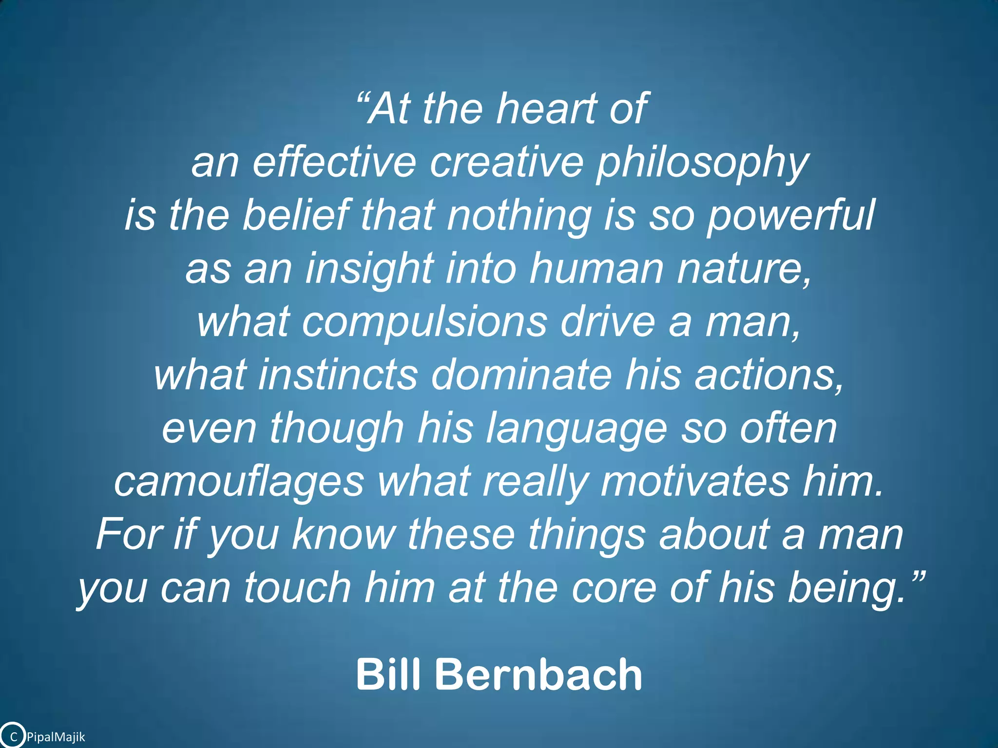 “At the heart of an effective creative philosophy is the belief that nothing is so powerful as an insight into human nature, what compulsions drive a man, what instincts dominate his actions, even though his language so often camouflages what really motivates him. For if you know these things about a man you can touch him at the core of his being.”Bill BernbachC   PipalMajik