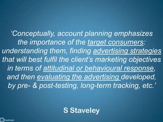 ‘Conceptually, account planning emphasizes the importance of the target consumers: understanding them, finding advertising strategies that will best fulfil the client’s marketing objectives in terms of attitudinal or behavioural response, and then evaluating the advertising developed, by pre- &post-testing, long-term tracking, etc.’ S StaveleyC   PipalMajik