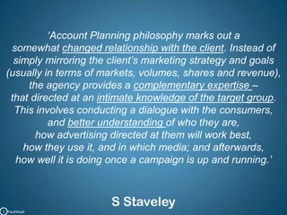 ‘Account Planning philosophy marks out a somewhat changed relationship with the client. Instead of simply mirroring the client’s marketing strategy and goals (usually in terms of markets, volumes, shares and revenue), the agency provides a complementary expertise – that directed at an intimate knowledge of the target group. This involves conducting a dialogue with the consumers, and better understanding of who they are, how advertising directed at them will work best, how they use it, and in which media; and afterwards, how well it is doing once a campaign is up and running.’S StaveleyC   PipalMajik