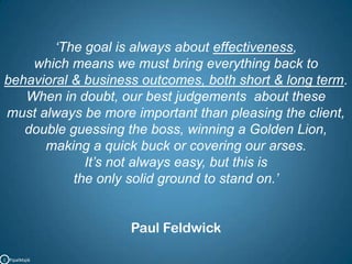 ‘The goal is always about effectiveness, which means we must bring everything back to       behavioral & business outcomes, both short & long term.When in doubt, our best judgements  about these                                              must always be more important than pleasing the client,                         double guessing the boss, winning a Golden Lion,                                          making a quick buck or covering our arses.                                                                  It’s not always easy, but this is the only solid ground to stand on.’Paul FeldwickC   PipalMajik